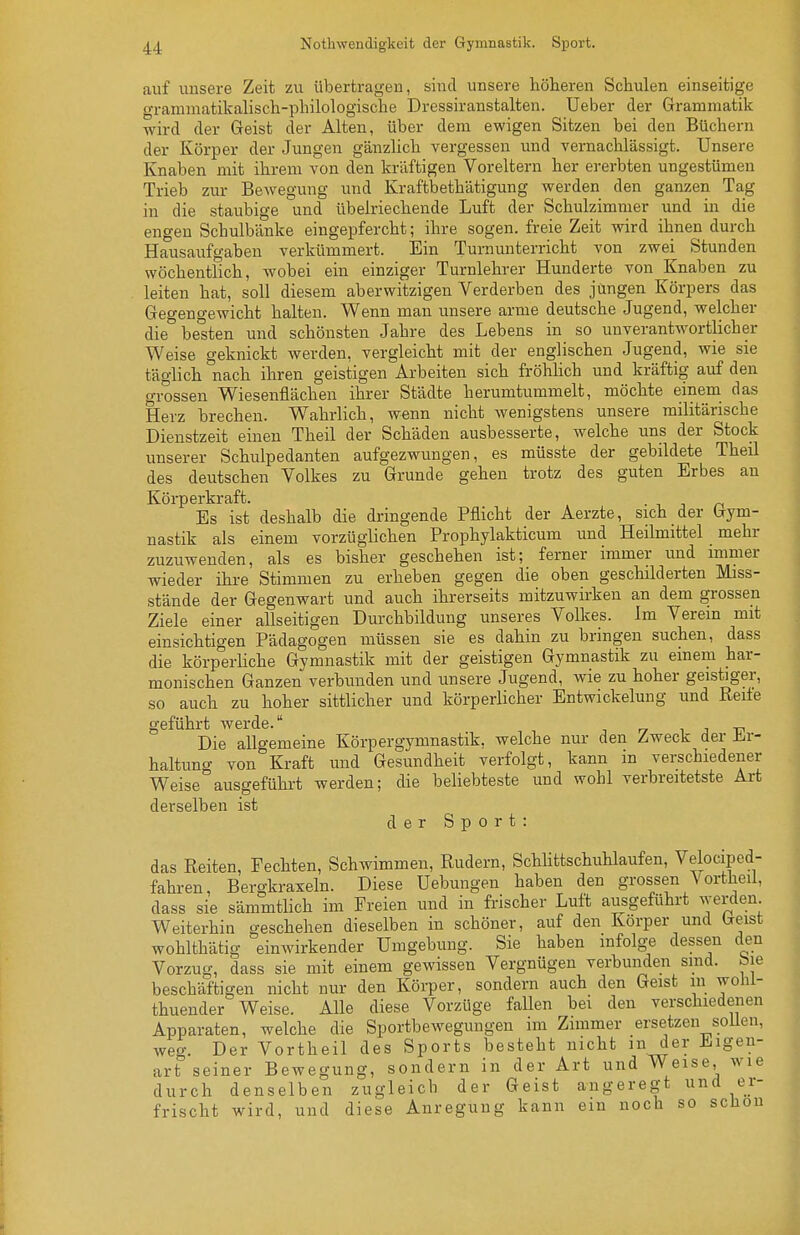Nothwendigkeit der Gymnastik. Sport. auf unsere Zeit zu übertragen, sind unsere höheren Schulen einseitige grammatikalisch-philologische Dressiranstalten. Ueber der Grammatik wird der Geist der Alten, über dem ewigen Sitzen bei den Büchern der Körper der Jungen gänzlich vergessen und vernachlässigt. Unsere Knaben mit ihrem von den kräftigen Voreltern her ererbten ungestümen Trieb zur Bewegung luid Kraftbethätigung werden den ganzen Tag in die staubige und übelriechende Luft der Schulzimmer und in die engen Schulbänke eingepfercht; ihre sogen, freie Zeit wird ihnen durch Hausaufgaben verkümmert. Ein Turnunterricht von zwei Stunden wöchentlich, wobei ein einziger Turnlehrer Hunderte von Knaben zu leiten hat, soll diesem aberwitzigen Verderben des jtmgen Körpers das Gegengewicht halten. Wenn mau unsere arme deutsche Jugend, welcher die besten und schönsten Jahre des Lebens in so unverantwortlicher Weise geknickt werden, vergleicht mit der englischen Jugend, wie sie täglich nach ihren geistigen Arbeiten sich fröhhch und kräftig auf den grossen Wiesenflächen ihrer Städte herumtummelt, möchte einem das Herz brechen. Wahrlich, wenn nicht wenigstens unsere militärische Dienstzeit einen Theil der Schäden ausbesserte, welche uns der Stock unserer Schulpedanten aufgezwungen, es müsste der gebildete Theil des deutschen Volkes zu Grunde gehen trotz des guten Erbes an Körperkraft. • i j n Es ist deshalb die dringende Pflicht der Aerzte, sich der Gym- nastik als einem vorzüglichen Prophylakticum und Heilmittel mehr zuzuwenden, als es bisher geschehen ist; ferner immer und mimer wieder ihre Stimmen zu erheben gegen die oben geschilderten Miss- stände der Gegenwart und auch ihrerseits mitzuwirken an dem grossen Ziele einer allseitigen Durchbildung unseres Volkes. Im Verein mit einsichtigen Pädagogen müssen sie es dahin zu bringen suchen, dass die körperUche Gymnastik mit der geistigen Gymnastik zu einem har- monischen Ganzen verbunden und unsere Jugend, wie zu hoher geistiger, so auch zu hoher sittlicher und körperlicher Entwickelung und Reite geführt werde. i j t? Die allgemeine Körpergymnastik, welche nur den Zweck der Jir- haltung von Kraft und Gesundheit verfolgt, kann in verschiedener Weise ausgeführt werden; die beliebteste und wohl verbreitetste Art derselben ist der Sport: das Reiten, Fechten, Schwimmen, Rudern, SchHttschuhlaufen, Velocipcd- fahi-en, Bergkraxeln. Diese Hebungen haben den grossen Vortheil, dass sie sämmtlich im Freien und in frischer Luft ausgeführt werden Weiterhin geschehen dieselben in schöner, auf den Körper und Geist wohlthätig einwirkender Umgebung. Sie haben infolge dessen den Vorzug, dass sie mit einem gewissen Vergnügen verbunden sind, toie beschäftigen nicht nur den Körper, sondern auch den Geist in wolil- thuender Weise. Alle diese Vorzüge fallen bei den verschiedenen Apparaten, welche die Sportbewegungen im Zimmer ersetzen soUen, weg. Der Vortheil des Sports besteht nicht m der Eigen- art seiner Bewegung, sondern in der Art und Weise, wie durch denselben zugleich der Geist angeregt und er- frischt wird, und diese Anregung kann ein noch so schon