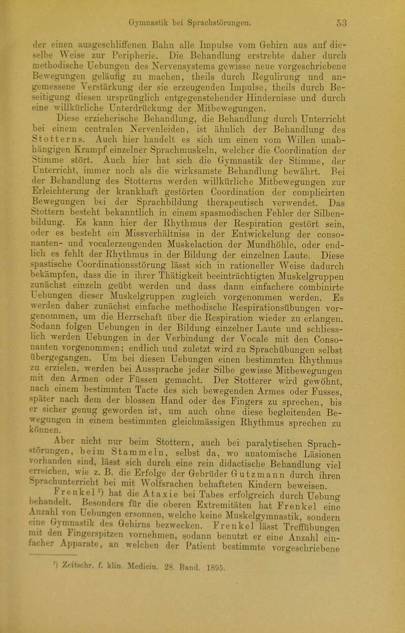der einen ausgeschlifienen Balm alle Impulse vom Gehirn aus auf die- selbe Weise zur Peripherie. Die Behandlung erstrebte daher durch methodische Uebungen des Nervensystems gewisse neue vorgeschriebene Bewegungen geläufig zu machen, theils durch Reguhrung und an- gemessene Verstärkung der sie erzeugenden Impulse, theils durch Be- seitigung diesen ursprünglich entgegenstehender Hindernisse und durch eine willkürliche Unterdrückung der Mitbewegungen. Diese erzieherische Behandlung, die Behandlung durch Unterricht bei einem centralen Nervenleiden, ist ähnlich der Behandlung des Stotterns. Auch hier handelt es sich um einen vom Willen unab- hängigen Krampf einzelner Sprachmuskeln, welcher die Coordination der Stimme stört. Auch hier hat sich die Gymnastik der Stimme, der Unterricht, immer noch als die wirksamste Behandlung bewährt. Bei der Behandlung des Stotterns werden willkürliche Mitbewegungen zur Erleichterung der krankhaft gestörten Coordination der complicirten Bewegungen bei der Sprachbildung therapeutisch verwendet. Das Stottern besteht bekanntHch in einem spasmodischen Fehler der Silben- bildung. Es kann hier der Rhythmus der Respiration gestört sein, oder es besteht ein Missverhältniss in der Entwickelung der couso- nanten- und vocalerzeugenden Muskelaction der Mundhöhle, oder end- lich es fehlt der Rhythmus in der Bildung der einzelnen Laute. Diese spastische Coordinationsstörung lässt sich in rationeller Weise dadurch bekämpfen, dass die in ihrer Thätigkeit beeinträchtigten Muskelgruppen zunächst einzeln geübt werden und dass dann einfachere combinirte Uebungen dieser Muskelgruppen zugleich vorgenommen werden. Es werden daher zunächst einfache methodische Respirationsübungen vor- genommen, um die Herrschaft über die Respiration wieder zu erlangen. Sodann folgen Uebungen in der Bildung einzelner Laute und schliess- lich werden Uebungen in der Verbindung der Vocale mit den Conso- nanten vorgenommen; endlich und zuletzt wird zu Sprachübungen selbst übergegangen. Um bei diesen Uebungen einen bestimmten Rhythmus zu erzielen, werden bei Aussprache jeder Silbe gewisse Mitbewegungen mit den Armen oder Füssen gemacht. Der Stotterer wii-d gewöhnt, nach emem bestimmten Tacte des sich bewegenden Armes oder Fusses, später nach dem der blossen Hand oder des Fingers zu sprechen, bis er sicher genug geworden ist, um auch ohne diese begleitenden' Be- wegungen in einem bestimmten gleichmässigen Rhythmus sprechen zu können. Aber nicht nur beim Stottern, auch bei paralytischen Sprach- störungen, beim Stammeln, selbst da, wo anatomische Läsionen vorhanden sind, lässt sich durch eine rein didactische Behandlun^^ viel erreichen, wie z. B. die Erfolge der Gebrüder Gutzmann durch''ihren bprachunterncht bei mit Wolfsrachen behafteten Kindern beweisen i u l'i^^k^el*) die Ataxie bei Tabes erfolgreich durch Uebuuo- behandelt. Besonders für die oberen Extremitäten hat Frenkel eine Anzahl von Uebungen ersonnen, welche keine Muskelgvmnastik, sondern eine r:rymnastik des Gehirns bezwecken. Frenkef lässt Treifübunffen mit den Fingerspitzen vornehmen, sodann benutzt er eine Anzahl ein- facher Apparate, an welchen der Patient bestimmte vorgeschriebene ') Zeitscbr, f. klin. Medicin. 28. Band. 1895.