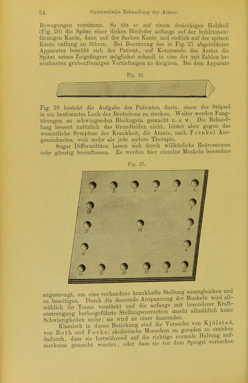 Bewegungen vornimmt. So übt er auf einem dreieckigen Holzkeil (Fig. 26) die Spitze einer dicken Bleifeder anfangs auf der hohlrinnen- förmigen Kante, dann auf der flachen Kante und endlich auf der spitzen Kante entlang zu führen. Bei Benutzung des in Fig. 27 abgebildeten Apparates bemüht sich der Patient, auf Kommando des Arztes die Spitze seines Zeigefingers möglichst schnell in eine der mit Zahlen be- zeichneten grubenförmigen Vertiefungen zu dirigiren. Bei dem Apparate Fig. 26. m Fig. 28 besteht die Aufgabe des Patienten darin, einen der Stöpsel in ein bestimmtes Loch des Brettchens zu stecken. Weiter werden Fang- übungen an schwingenden Bleikugeln gemacht u. s. w. Die Behand- lung bessert natürlich das Grundleiden nicht, leistet aber gegen das wesentliche Symptom der Krankheit, die Ataxie, nach Frenkel Aus- gezeichnetes, weit mehr als jede andere Therapie. Sogar Difformitäten lassen sich durch willkürliche Redressionen sehr günstig beeinflussen. Es werden hier einzelne Muskeln besonders Fig. 27. angestrengt, um eine yorhandene krankhafte Stellung aiiszugleichen und zu beseitigen. Durch die dauernde Anspannung der Muskeln wird al - mähUch ihr Tonus verstärkt und die anfangs mit besonderer Kraft- anstrengung herbeigeführte Stellungscorrection macht allmählich kerne Schwierigkeiten mehr; sie wird zu einer dauernden. + Klassisch in dieser Beziehung sind die Versuche von Kjolstad, von Roth und Pocke, skoliotische Menschen zu geraden zu ei-ziehen dadurch, dass sie fortwährend auf die richtige normale Haltung aut- merksam gemacht wurden, oder dass sie vor dem Spiegel veisuchen