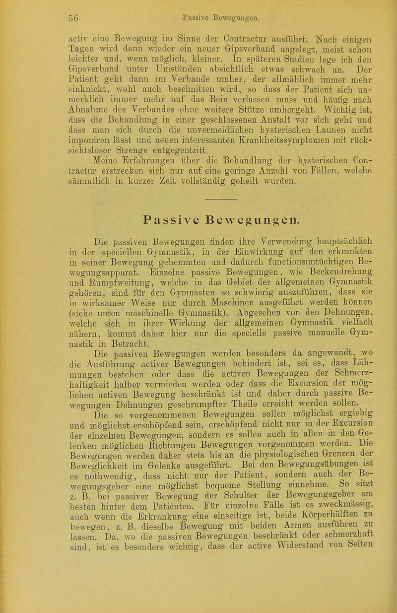 5(3 i'iisbivc Jje\veguuyt;u. activ eine Bewegung im Sinne der Contractur ausführt. Nach einigen Tagen wird dann wieder ein neuer Gipsverband angelegt, meist schon leichter und, wenn möglich, kleiner. In späteren Stadien lege ich den Cripsverband unter Umständen absichtlich etwas schwach an. Der Patient geht dann im Verbände umher, der allmählich immer mehr einknickt, wohl auch beschnitten wird, so dass der Patient sich un- merklich immer mehr auf das Bein verlassen muss und häufig nach Abnahme des Verbandes ohne weitere Stütze umhergeht. Wichtig ist, dass die Behandlung in einer geschlossenen Anstalt vor sich geht und dass man sich durch die unvermeidlichen hysterischen Launen nicht imponiren lässt und neuen interessanten Krankheitssymptomen mit rück- sichtsloser Strenge entgegentritt. Meine Erfahrungen über die Behandlung der hysterischen Con- tractur erstrecken sich nur auf eine geringe Anzahl von Fällen, welche sämmtlich in kurzer Zeit vollständig geheilt wurden. Passive Bewegungen. Die passiven Bewegungen finden ihre Verwendung hauptsächlich in der speciellen Gymnastik, in der Einwirkung auf den erkrankten in seiner Bewegung gehemmten und dadurch functionsuntüchtigen Be- wegungsapparat. Einzelne passive Bewegungen, wie Beckendrehung und Rumpfweitung, welche in das Gebiet der allgemeinen Gymnastik gehören, sind für den Gymnasten so schwierig auszuführen, dass sie in Avirksanier Weise nur durch Maschinen ausgeführt werden können (siehe unten maschinelle Gymnastik). Abgesehen von den Dehnungen, welche sich in ihrer Wirkung der allgemeinen Gymnastik vielfach nähern, kommt daher hier nur die specielle passive manuelle Gym- nastik in Betracht. Die passiven Bewegungen werden besonders da angewandt, wo die Ausführung activer Bewegungen behindert ist, sei es, dass Läh- mungen bestehen oder dass die activen Bewegungen der Schmerz- haftigkeit halber vermieden werden oder dass die Excursion der mög- lichen activen Bewegung beschränkt ist und daher durch passive Be- wegungen Dehnungen geschrumpfter Theile erreicht werden sollen. Die so vorgenommeneu Bewegungen sollen möglichst ergiebig und möglichst erschöpfend sein, erschöpfend nicht nur in der Excursion der einzelnen Bewegungen, sondern es sollen auch in allen in den Ge- lenken möglichen Richtungen Bewegungen vorgenommen werden. Die Bewegungen werden daher stets bis an die physiologischen Grenzen der Beweglichkeit im Gelenke ausgeführt. Bei den Bewegungsübungen ist es nothwendig, dass nicht nur der Patient, sondern auch der Be- wegungsgeber eine möglichst bequeme Stellung einnehme. So sitzt z. B. bei passiver Bewegung der Schulter der Bewegungsgeber am besten hinter dem Patienten. Für einzelne Fälle ist es zweckmässig, auch wenn die Erkrankung eine einseitige ist, beide Körperhälften zu bewegen, z. B. dieselbe Bewegung mit beiden Armen ausführen zu lassen. Da, wo die passiven Bewegungen beschränkt oder schmerzhaft sind, ist es besonders wichtig, dass der active Widerstand von Seiten i: