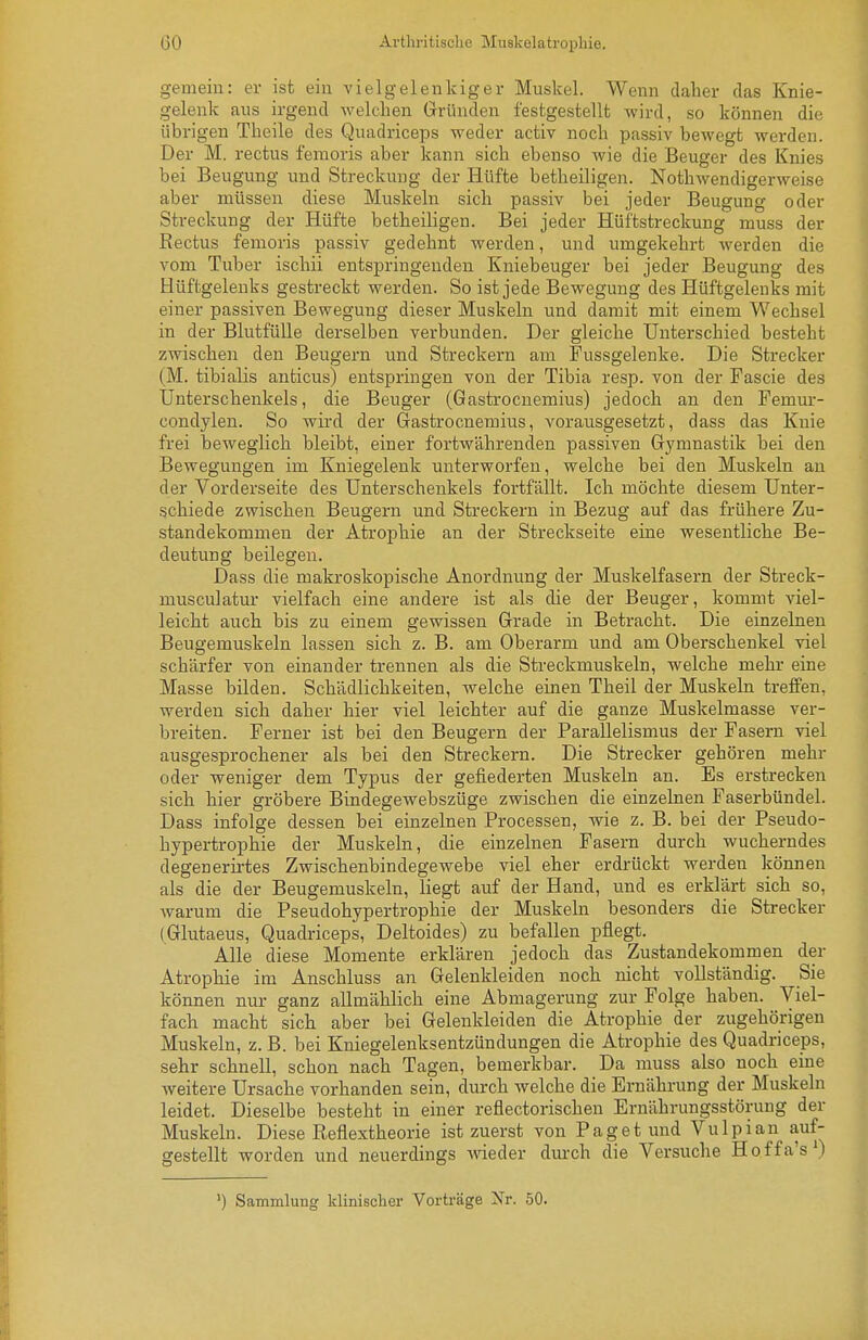 gemein: er ist ein vielgelenkiger Muskel. Wenn daher das Knie- gelenk ans irgend welchen Gründen festgestellt wird, so können die übrigen Tbeile des Quadriceps weder activ noch passiv bewegt werden. Der M. rectus femoris aber kann sich ebenso wie die Beuger des Knies bei Beugung und Streckung der Hüfte betheiligen. Nothwendigerweise aber müssen diese Muskeln sich passiv bei jeder Beugung oder Streckung der Hüfte betheiligeu. Bei jeder Hüftstreckung muss der Rectus femoris passiv gedehnt werden, und umgekehrt werden die vom Tuber ischii entspringenden Kniebeuger bei jeder Beugung des Hüftgelenks gestreckt werden. So ist jede Bewegung des Hüftgelenks mit einer passiven Bewegung dieser Muskeln und damit mit einem Wechsel in der Blutfülle derselben verbunden. Der gleiche Unterschied besteht zwischen den Beugern und Streckern am Pussgelenke. Die Strecker (M. tibialis anticus) entspringen von der Tibia resp. von der Fascie des Unterschenkels, die Beuger (Gastrocnemius) jedoch an den Femur- condylen. So wird der Gastrocnemius, vorausgesetzt, dass das Knie frei beweglich bleibt, einer fortwährenden passiven Gymnastik bei den Bewegungen im Kniegelenk unterworfen, welche bei den Muskeln an der Vorderseite des Unterschenkels fortfällt. Ich möchte diesem Unter- schiede zwischen Beugern und Sti'eckern in Bezug auf das frühere Zu- standekommen der Atrophie an der Streckseite eine wesentliche Be- deutung beilegen. Dass die makroskopische Anordnung der Muskelfasern der Streck- musculatm- vielfach eine andere ist als die der Beuger, kommt viel- leicht auch bis zu einem gewissen Grade in Betracht. Die einzelnen Beugemuskeln lassen sich z. B. am Oberarm und am Oberschenkel viel schärfer von einander trennen als die Streckmuskeln, welche mehr eine Masse bilden. Schädlichkeiten, welche einen Theil der Muskeln treffen, werden sich daher hier viel leichter auf die ganze Muskelmasse ver- breiten. Ferner ist bei den Beugern der Parallelismus der Fasern viel ausgesprochener als bei den Streckern. Die Strecker gehören mehr oder weniger dem Typus der gefiederten Muskeln an. Es erstrecken sich hier gröbere Bindegewebszüge zwischen die einzelnen Faserbündel. Dass infolge dessen bei einzelnen Processen, wie z. B. bei der Pseudo- hypertrophie der Muskeln, die einzelnen Fasern durch wucherndes degenerirtes Zwischenbindegewebe viel eher erdrückt werden können als die der Beugemuskeln, liegt auf der Hand, und es erklärt sich so, Avarum die Pseudohypertrophie der Muskeln besonders die Strecker (Glutaeus, Quadriceps, Deltoides) zu befallen pflegt. Alle diese Momente erklären jedoch das Zustandekommen der Atrophie im Anschluss an Gelenkleiden noch nicht vollständig. Sie können nur ganz allmählich eine Abmagerung zur Folge haben. Viel- fach macht sich aber bei Gelenkleiden die Atrophie der zugehörigen Muskeln, z. B. bei Kniegelenksentzündungen die Atrophie des Quadriceps, sehr schnell, schon nach Tagen, bemerkbar. Da muss also noch eine weitere Ursache vorhanden sein, durch welche die Ernährung der Muskeln leidet. Dieselbe besteht in einer reflectorischen Ernährungsstörung der Muskeln. Diese Reflextheorie ist zuerst von Paget und Vulpian auf- gestellt worden und neuerdings meder dm-ch die Versuche Hoffa's*) ') Sammlung klinischer Vorträge Nr. 50.