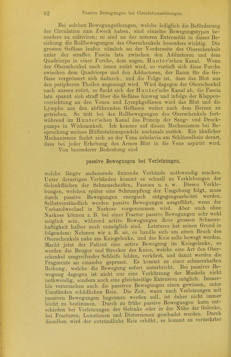 Bei solchen Bewegungsübungen, welche lediglich die Beförderung der Circulation zum Zweck haben, sind einzelne Bewegungstypen be- sonders zu cultiviren; so sind an der unteren Extremität in dieser Be- ziehung die Rollbewegungen des Oberschenkels besonders wichtig. Die grossen Grefässe laufen nämlich an der Vorderseite des Oberschenkels unter der straffen Fascia lata zwischen den Adductoren und dem Quadriceps in einer Furche, dem sogen. Hunter'schen Kanal. Wenn der Oberschenkel nach innen rotirt wird, so vertieft sich diese Furche zwischen dem Quadriceps und den Adductoren, der Raum für die Ge- fässe vergrössert sich dadurch, xuid die Folge ist, dass das Blut aus den peripheren Theilen angesaugt wird. Wird dagegen der Oberschenkel nach aussen rotirt, so flacht sich der Hunter'sche Kanal ab, die Fascia lata spannt sich straff über die Grefässe hinweg und infolge der Klappen- vorrichtung an den Venen und Lymphgefässen wird das Blut und die Lymphe aus den abführenden Gefässen weiter nach dem Herzen zu getrieben. So tritt bei den Rollbewegungen des Oberschenkels fort- während im Hunter'schen Kanal das Princip der Saug- und Druck- pumpe in Wirksamkeit. Ich komme auf diesen Mechanismus bei Be- sprechung meines Hüftrotationspendels nochmals zurück. Bin ähnlicher Mechanismus findet sich an der Vena subclavia am Schlüsselbein derart, dass bei jeder Erhebung des Armes Blut in die Vene aspirirt wird. Von besonderer Bedeutung sind passive Bewegungen bei Verletzungen, welche länger andauernde fixirende Verbände nothwendig machen. Unter derartigen Verbänden kommt es schnell zu Verklebuugen der Gelenkflächen der Sehnenscheiden, Fascien u. s. w. Diesen Verkle- bungen, welchen später eine Schrumpfung der Umgebung folgt, muss durch passive Bewegungen energisch entgegengearbeitet werden. Selbstverständlich werden passive Bewegungen ausgeführt, wenn der Verbandwechsel in Narkose vorgenommen wird. Aber auch ohne Narkose können z. B. bei einer Fractiu: passive Bewegungen sehr wohl möglich sein, während active Bewegungen ihrer grossen Schmerz- haftigkeit halber noch unmöglich sind. Letzteres hat seinen Grund in folgendem: Nehmen wir z. B. an, es handle sich um einen Bruch des Oberschenkels nahe am Kniegelenke, und das Knie solle bewegt werden. Macht jetzt der Patient eine active Bewegung im Kniegelenke, so werden die Beuger und Strecker des Knies, welche eine Art den Ober- schenkel umgreifender Schleife bilden, verkürzt, und damit werden die Fragmente an einander gepresst. Es kommt zu einer schmerzhaften Reibung, welche die Bewegung sofort unterbricht. Bei passiver Be- wegung dagegen ist nicht nur eine Verkürzung der Muskeln nicht nothwendig, sondern auch eine gleichzeitige Extension möglich. Immer- hin verursachen auch die passiven Bewegungen einen gewissen, unter Umständen schädHchen Reiz. Die Zeit, wann nach Verletzungen mit passiven Bewegungen begonnen werden soll, ist daher nicht immer leicht zu bestimmen. Durch zu frühe passive Bewegungen kann ent- schieden bei Verletzungen der Gelenke oder in der Nähe der Gelenke, bei Fracturen, Luxationen und Distorsionen geschadet werden. Durch dieselben wird der entzündhche Reiz erhöht, es kommt zu vermehrter