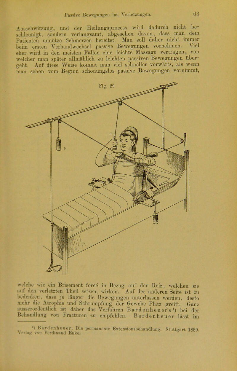 Ausschwitzung, und der Heilungsprocess wird dadurch nicht be- schleunigt, sondern verlangsamt, abgesehen davon, dass man dem Patienten unnütze Schmerzen bereitet. Man soll daher nicht immer beim ersten Verbandwechsel passive Bewegungen vornehmen. Viel eher wird in den meisten Fällen eine leichte Massage vertragen, von welcher man später allmählich zu leichten passiven Bewegungen über- geht. Auf diese Weise kommt man viel schneller vorwärts, als wenn man schon vom Beginn schonungslos passive Bewegungen vornimmt, welche wie ein Brisement force in Bezug auf den Reiz, welchen sie auf den verletzten Theil setzen, wirken. Auf der anderen Seite ist zu bedenken, dass je länger die Bewegungen unterlassen werden, desto mehr die Atrophie und Schrumpfung der Gewebe Platz greift. Ganz ausserordentlich ist daher das Verfahren Bardenheuer's bei der Behandlung von Fracturen zu empfehlen. Bardenheuer lässt im •) ßarflenhftucr, Die permanente Extensionsbehandlung. Stuttgart 1889 Verlag von Ferdinand Enke.