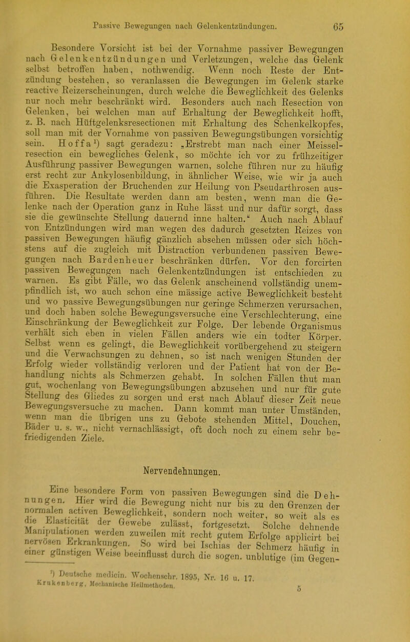 Besondere Vorsicht ist bei der Vornahme passiver Bewegungen nach Gelenkentzündungen und Verletzungen, welche das Gelenk selbst betroffen haben, nothwendig. AVenn noch Reste der Ent- zündung bestehen, so veranlassen die Bewegungen im Gelenk starke reactive Reizerscheinungen, dm-ch welche die Beweglichkeit des Gelenks nur noch mehr beschränkt wird. Besonders auch nach Resection von Gelenken, bei welchen man auf Erhaltung der Beweglichkeit hofft, z. B. nach Hültgelenksresectionen mit Erhaltung des Schenkelkopfes, soll man mit der Vornahme von passiven Bewegungsübungen vorsichtig sein. Hoffa^) sagt geradezu: „Erstrebt man nach einer Meissel- resection ein bewegliches Gelenk, so möchte ich vor zu frühzeitiger Ausführung passiver Bewegungen warnen, solche führen nur zu häufig erst recht zur Ankylosenbildung, in ähnUcher Weise, wie wir ja auch die Exasperation der Bruchenden zur Heilung von Pseudarthrosen aus- führen. Die Resultate werden dann am besten, wenn man die Ge- lenke nach der Operation ganz in Ruhe lässt und nur dafür sorgt, dass sie die gewünschte Stellung dauernd inne halten. Auch nach Ablauf von Entzündungen wird man wegen des dadurch gesetzten Reizes von passiven Bewegungen häufig gänzlich absehen müssen oder sich höch- stens auf die zugleich mit Distraction verbundenen passiven Bewe- gungen nach Bardenheuer beschränken dürfen. Vor den forcirten passiven Bewegungen nach Gelenkentzündungen ist entschieden zu warnen. Es gibt Fälle, wo das Gelenk anscheinend vollständig unem- pfindlich ist, wo auch schon eine mässige active Beweglichkeit besteht und wo passive Bewegungsübungen nur geringe Schmerzen verursachen, und doch haben solche Bewegungsversuche eine Verschlechterung, eine Emschränkung der Beweglichkeit zur Folge. Der lebende Organismus verhalt sich eben in vielen Fällen anders wie ein todter Körner Selbst wenn es gehngt, die Beweglichkeit vorübergehend zu steigern und die Verwachsungen zu dehnen, so ist nach wenigen Stunden der irfolg wieder vollständig verloren und der Patient hat von der Be- handlung nichts als Schmerzen gehabt. In solchen Fällen thut man gut, wochenlang von Bewegungsübungen abzusehen und nur für gute btellung des Gliedes zu sorgen und erst nach Ablauf dieser Zeit neue Bewegungsversuche zu machen. Dann kommt man unter Umständen wenn man die übrigen uns zu Gebote stehenden Mittel, Douchen' Bader u. s. w., nicht vernachlässigt, oft doch noch zu einem sehr be- fnedigenden Ziele. Nervendehnungen. Eine be.sondere Form von passiven Bewegungen sind die Deh- nZ,!lln V-' T*^ ^'t Bewegung nicht nur bis zu den Grenzen der normalen activen Beweglichkeit, sondern noch weiter, so weit als es die Elastic.tat der Gewebe zulässt, fortgesetzt. Solche dehnende Manipulationen werden zuweilen mit recht gutem Erfolge applicirt bei nervösen Erkrankungen. So wird bei Ischias der Schmerz 1 ?ufil in einer^igen Weise beeinflusst durch die sogen. unSge (im äe|en- ') Deutsche medicin, Wocliensclir. 1895, Xr. IG u. 17. Krnkenberg, Mechanische Heilmethoden.