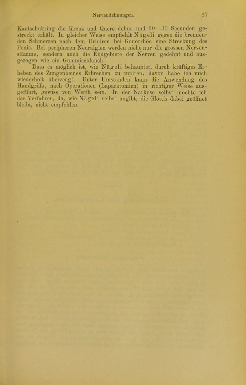 Kautschukring die Kreuz und Quere dehnt und 20—30 Secunden ge- streckt erhält. In gleicherweise empfiehlt Nägeli gegen die brennen- den Schmerzen nach dem TJriniren bei Gonorrhöe eine Streckung des Penis. Bei peripheren Neuralgien werden nicht nur die grossen Nerven- stämme, sondern auch die Endgebiete der Nerven gedehnt und aus- gezogen wie ein Gummischlauch. Dass es möglich ist, wie Nägeli behauptet, durch kräftiges Er- heben des Zungenbeines Erbrechen zu cupiren, davon habe ich mich wiederholt überzeugt. Unter Umständen kann die Anwendung des Handgriffs, nach Operationen (Laparatomien) in richtiger Weise aus- geführt', gewiss von Werth sein. In der Narkose selbst möchte ich das Verfahren, da, wie Nägeli selbst angibt, die Glottis dabei geöffnet bleibt, nicht empfehlen.