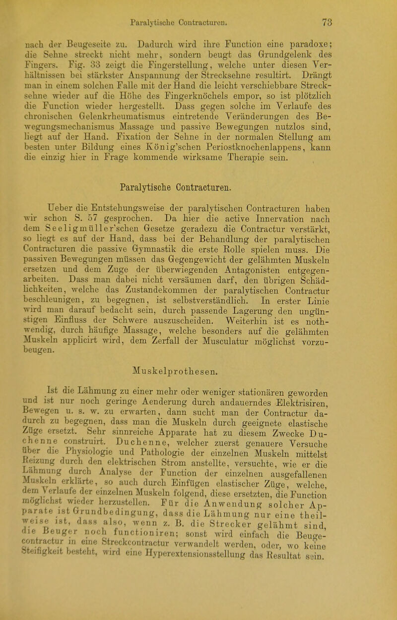 nach der Beiigeseite zu. Dadurch Avird ihre Function eine paradoxe; die Sehne streckt nicht mehr, sondern beugt das Grundgelenk des Fingers. Fig. 33 zeigt die Fingerstellung, welche unter diesen Ver- hältnissen bei stärkster Anspannung der Strecksehne resultirt. Drängt man in einem solchen Falle mit der Hand die leicht verschiebbare Streck- sehne wieder auf die Höhe des Fingerknöchels empor, so ist plötzlich die Function wieder hergestellt. Dass gegen solche im Verlaufe des chronischen Gelenkrheumatismus eintretende Veränderungen des Be- wegungsmechanismus Massage und passive Bewegungen nutzlos sind, liegt auf der Hand. Fixation der Sehne in der normalen Stellung am besten imter Bildung eines König'schen Periostknochenlappens, kann die einzig hier in Frage kommende wirksame Therapie sein. Paralytische Contracturen. Ueber die Entstehungsweise der paralytischen Contracturen haben wir schon S. 57 gesprochen. Da hier die active Innervation nach dem Seeligmüller'schen Gesetze geradezu die Contractur verstärkt, so liegt es auf der Hand, dass bei der Behandlung der paralytischen Contracturen die passive Gymnastik die erste Rolle spielen muss. Die passiven Bewegungen müssen das Gegengewicht der gelähmten Muskeln ersetzen und dem Zuge der überwiegenden Antagonisten entgegen- arbeiten. Dass man dabei nicht versäumen darf, den übrigen Schäd- lichkeiten, welche das Zustandekommen der paralytischen Contractur beschleunigen, zu begegnen, ist selbstverständlich. In erster Linie wird man darauf bedacht sein, durch passende Lagerung den ungün- stigen Einfluss der Schwere auszuscheiden. Weiterhin ist es noth- wendig, durch häufige Massage, welche besonders auf die gelähmten Muskeln applicirt wird, dem Zerfall der Musculatur möglichst vorzu- beugen. Muskelprothesen. Ist die Lähmung zu einer mehr oder weniger stationären geworden und ist nur noch geringe Aenderung durch andauerndes Elektrisiren, Bewegen u. s. w. zu erwarten, dann sucht man der Contractur da- durch zu begegnen, dass man die Muskehi durch geeignete elastische Züge ersetzt. Sehr sinnreiche Apparate hat zu diesem Zwecke Du- chenne construirt. Duchenne, welcher zuerst genauere Versuche über die Physiologie und Pathologie der einzelnen Muskehi mittelst Reizung durch den elektrischen Strom anstellte, versuchte, wie er die I/ähmung durch Analyse der Function der einzelnen ausgefallenen Muskeln erklärte, so auch durch Einfügen elastischer Züge, welche dem Verlaufe der emzelnen Muskeln folgend, diese ersetzten, die Function möglichst wieder herzustellen. Für die Anwendung solcher Ap- parate ist Grundbedingung, dass die Lähmung nur eine theil- weise ist, dass also, wenn z. B. die Strecker gelähmt sind, die IJeuger noch functioniren; sonst wird einfach die Beuo-e- contractur in eine Streckcontractur verwandelt werden, oder, wo keine öteihgkeit besteht, wird eine Hyperextensionsstellung das Resultat sein