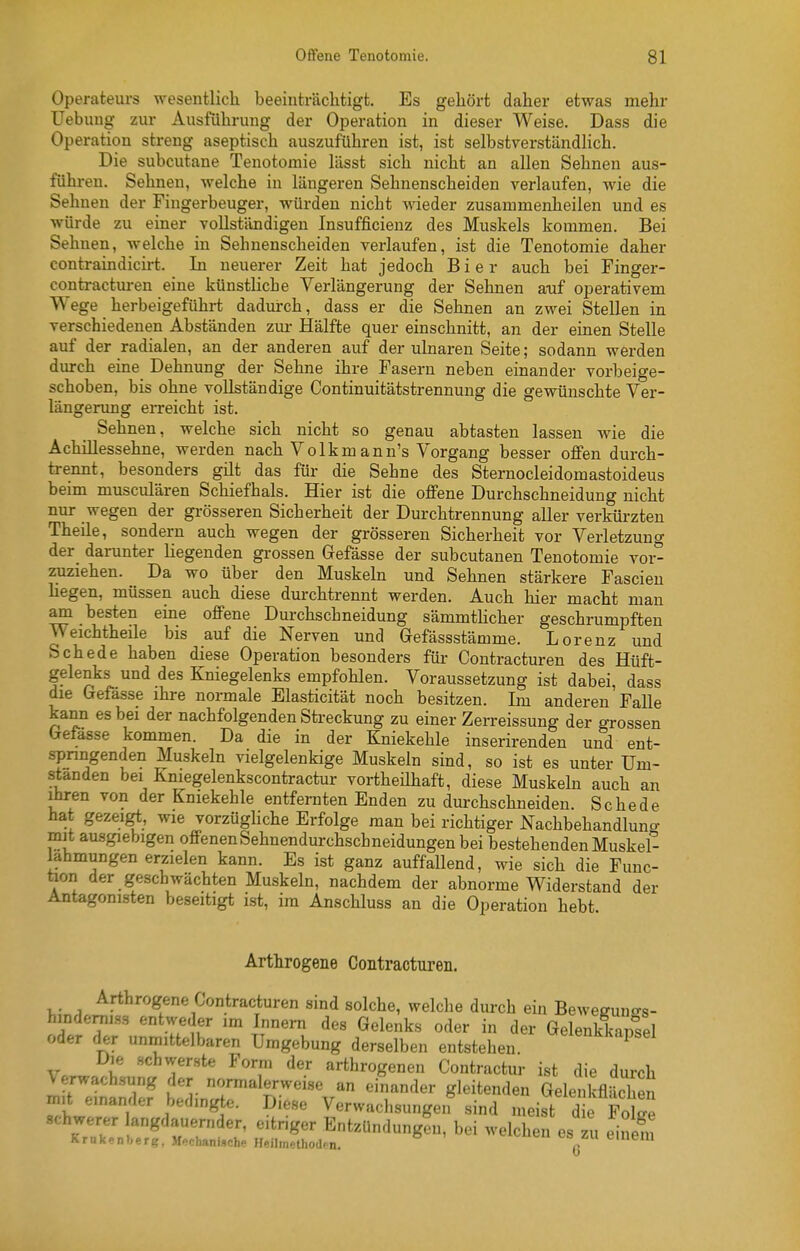 Operateurs wesentlich beeinträclitigt. Es gehört daher etwas mehr üebung zur Ausführung der Operation in dieser Weise. Dass die Operation streng aseptisch auszuführen ist, ist selbstverständlich. Die subcutane Tenotomie lässt sich nicht an allen Sehnen aus- führen. Sehnen, welche in längeren Sehnenscheiden verlaufen, wie die Sehnen der Fingerbeuger, würden nicht wieder zusammenheilen und es würde zu einer vollständigen Insufficienz des Muskels kommen. Bei Sehnen, welche in Sehnenscheiden verlaufen, ist die Tenotomie daher contraindicirt. In neuerer Zeit hat jedoch Bier auch bei Finger- contractm-en eine künstliche Verlängerung der Sehnen auf operativem Wege herbeigeführt dadurch, dass er die Sehnen an zwei Stellen in verschiedenen Abständen zm- Hälfte quer einschnitt, an der einen Stelle auf der radialen, an der anderen auf der ulnaren Seite; sodann werden durch eine Dehnung der Sehne ihre Fasern neben einander vorbeige- schoben, bis ohne vollständige Continuitätstrennung die gewünschte Ver- längerung eiTeicht ist. Sehnen, welche sich nicht so genau abtasten lassen wie die Achillessehne, werden nach Volkmann's Vorgang besser offen durch- trennt, besonders gilt das für die Sehne des Sternocleidomastoideus beim musculären Schief hals. Hier ist die offene Durchschneidung nicht nur wegen der gi'össeren Sicherheit der Durchtrennung aller verkürzten Theile, sondern auch wegen der grösseren Sicherheit vor Verletzung der_ darunter liegenden grossen Gefässe der subcutanen Tenotomie vor- zuziehen. Da wo über den Muskeln und Sehnen stärkere Fascien hegen, müssen auch diese durchtrennt werden. Auch hier macht man am besten eine offene Durchschneidung sämmtHcher geschrumpften Weichtheile bis auf die Nerven und Gefässstämme. Lorenz und Schede haben diese Operation besonders für Contracturen des Hüft- gelenks und des Kniegelenks empfohlen. Voraussetzung ist dabei, dass die Gefasse ihre normale Elasticität noch besitzen. Im anderen Falle kann es bei der nachfolgenden Streckung zu einer Zerreissung der grossen befasse kommen. Da die in der Kniekehle inserirenden und ent- springenden Muskeln vielgelenkige Muskeln sind, so ist es unter Um- standen bei Kniegelenkscontractur vortheühaft, diese Muskeln auch an Ihren von der Kniekehle entfernten Enden zu durchschneiden. Schede hat gezeigt, wie vorzügUche Erfolge man bei richtiger Nachbehandlun«- mit ausgiebigen offenen Sehnendurchschneidungen bei bestehenden Muskel- lahmungen erzielen kann. Es ist ganz auffallend, wie sich die Func- üon der geschwächten Muskeln, nachdem der abnorme Widerstand der Antagonisten beseitigt ist, im Anschluss an die Operation hebt Arthrogene Contracturen. Arthrogene Contracturen sind solche, welche durch ein Beweguuo-s- hindeniiss entweder im Innern des Gelenks oder in der Gelenkkansel oder der unmittelbaren Umgebung derselben entstehen, ^''^'^l'^'^ Die schwerste Form der arthrogenen Contractur ist die durch Verwach.sung der normalerweise an einander gleitenden Gelenkfläche mit einander bedingte. Diese Verwachsungen sind meist die Äe schwerer langdauernder, eitriger EntzUndungeu, bei welchen es zu einefn Krnkenberg, MechanUche Heilmethod- n. q 