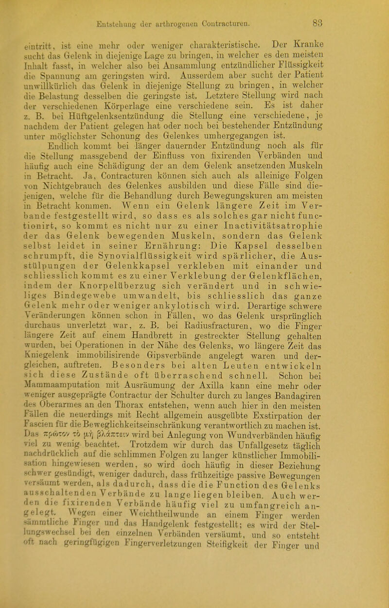 eintritt, ist eine mehr oder weniger charakteristische. Der Kranke sucht das Gelenk in diejenige Lage zu bringen, in welcher es den meisten Inhalt fasst, in Avelcher also bei Ansammlung entzündlicher Flüssigkeit die Spannung am geringsten Avird. Ausserdem aber sucht der Patient unwillkürlich das Gelenk in diejenige Stellung zu bringen, in welcher die Belastung desselben die geringste ist. Letztere Stellung wird nach der verschiedenen Körperlage eine verschiedene sein. Es ist daher z. B. bei Hüftgelenksentzündung die Stellung eine verschiedene, je nachdem der Patient gelegen hat oder noch bei bestehender Entzündung unter möglichster Schonung des Gelenkes umhergegangen ist. Endlich kommt bei länger dauernder Entzündung nocb als für die Stellung massgebend der Einfluss von fixirenden Verbänden und häufig auch eine Schädigung der an dem Gelenk ansetzenden Muskeln in Betracht. Ja, Contracturen können sich auch als alleinige Folgen von Nichtgebrauch des Gelenkes ausbilden und diese Fälle sind die- jem'gen, welche für die Behandlung durch Bewegungskuren am meisten in Betracht kommen. Wenn ein Gelenk längere Zeit im Ver- bände festgestellt wird, so dass es als solches gar nicht func- tionirt, so kommt es nicht nur zu einer Inactivitätsatrophie der das Gelenk bewegenden Muskeln, sondern das Gelenk selbst leidet in seiner Ernährung: Die Kapsel desselben schrumpft, die Synovialflüssigkeit wird spärlicher, die Aus- stülpungen der Gelenkkapsel verkleben mit einander und schliesslich kommt es zu einer Verklebung der Geleukflächen, indem der Knorpelüberzug sich verändert und in schwie- liges Bindegewebe umwandelt, bis schliesslich das ganze Gelenk mehr oder weniger ankylotisch wird. Derartige schwere Veränderungen können schon in Fällen, wo das Gelenk ursprünglich durchaus unverletzt war, z. B. bei ßadiusfracturen, wo die Finger längere Zeit auf einem Handbrett in gestreckter Stellung gehalten wurden, bei Operationen in der Nähe des Gelenks, wo längere Zeit das Kniegelenk immobilisirende Gipsverbände angelegt waren und der- gleichen, auftreten. Besonders bei alten Leuten entwickeln sich diese Zustände oft überraschend schnelL Schon bei Maramaamputation mit Ausräumung der Axilla kann eine mehr oder weniger ausgeprägte Contractur der Schulter durch zu langes Bandagiren des Oberarmes an den Thorax entstehen, wenn auch hier in den meisten Fällen die neuerdings mit Recht allgemein ausgeübte Exstirpation der Fascien für dieBeweghchkeitseinschränkung verantwortlich zu machen ist. Das zpöjTov zb j/r^ ß/.a7:-='.v wird bei Anlegung von Wundverbänden häufig viel zu wenig beachtet. Trotzdem wh- durch das Unfallgesetz täglich nachdrücklich auf die schlimmen Folgen zu langer künstlicher Immobili- sation hingewiesen werden, so wird doch häufig in dieser Beziehung schwer gesündigt, weniger dadurch, dass frühzeitige passive Bewegungen versäumt werden, als dadurch, dass die die Function des Gelenks ausschaltenden Verbände zu lange liegen bleiben. Auch wer- den die fixirenden Verbände häufig viel zu umfangreich an- gelegt. Wegen einer Weichtheilwunde an einem Finger werden sämmtliche Finger und das Handgelenk festgestellt; es wird der Stel- lungswechsel bei den einzelnen Verbänden versäumt, und so entsteht oft nach genngfügigen Fingerverletzungen Steifigkeit der Finger und