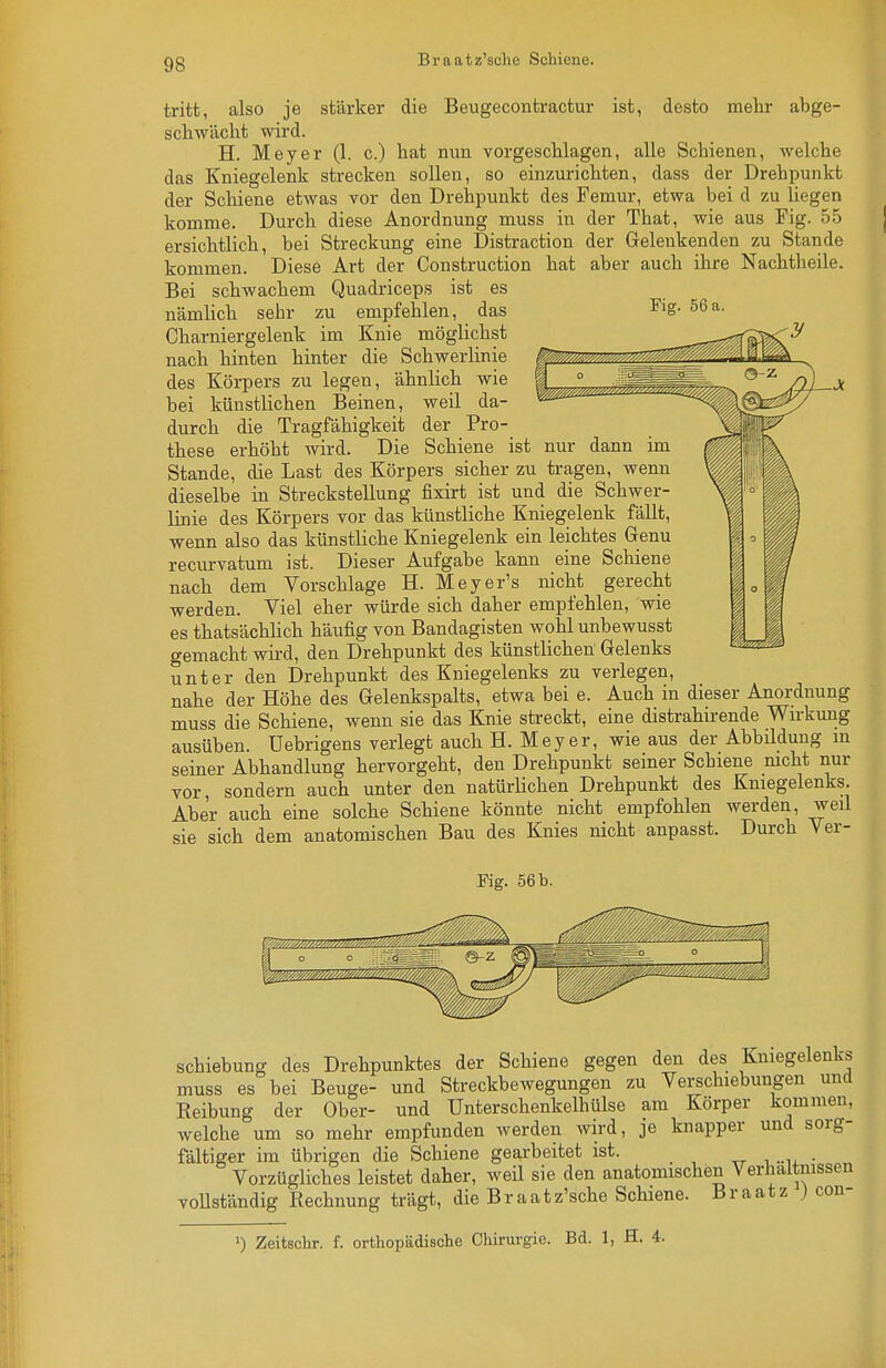 Braatz'sche Schiene. aus J^'ig. 55 der Geleukenden zu Stande aber auch ihre Nachtheile. Fig. 56 a. tritt, also je stärker die Beugecontractur ist, desto mehr abge- schwächt wird. H. Meyer (1. c.) hat nun vorgeschlagen, alle Schienen, welche das Kniegelenk strecken sollen, so einzurichten, dass der Drehpunkt der Schiene etwas vor den Drehpunkt des Femur, etwa bei d zu hegen komme. Durch diese Anordnung muss in der That, wie aus Fig. ersichtlich, bei Streckung eine Distraction kommen. Diese Art der Construction hat Bei schwachem Quadriceps ist es nämlich sehr zu empfehlen, das Charniergelenk im Knie möglichst nach hinten hinter die Schwerlinie des Körpers zu legen, ähnlich wie bei künstlichen Beinen, weil da- durch die Tragfähigkeit der Pro- these erhöht wird. Die Schiene ist nur dann im Stande, die Last des Körpers sicher zu tragen, wenn dieselbe in Streckstellung fixirt ist und die Schwer- linie des Körpers vor das künstliche Kniegelenk fällt, wenn also das künstliche Kniegelenk ein leichtes Genu recurvatum ist. Dieser Aufgabe kann eine Schiene nach dem Vorschlage H. Meyer's nicht gerecht werden. Viel eher würde sich daher empfehlen, wie es thatsächhch häufig von Bandagisten wohl unbewusst gemacht wii-d, den Drehpunkt des künstlichen Gelenks unter den Drehpunkt des Kniegelenks zu verlegen, nahe der Höhe des Gelenkspalts, etwa bei e. Auch in dieser Anordnung muss die Schiene, wenn sie das Knie streckt, eine distrahirende Wn-kung ausüben. Uebrigens verlegt auch H. Meyer, wie aus der Abbildung m seiner Abhandlung hervorgeht, den Drehpunkt seiner Schiene mcht nur vor, sondern auch unter den natürhchen Drehpunkt des Kniegelenks. Aber auch eine solche Schiene könnte nicht empfohlen werden, weil sie sich dem anatomischen Bau des Knies nicht anpasst. Durch Ver- Fig. 56 b. Schiebung des Drehpunktes der Schiene gegen den des Kniegelenks muss es bei Beuge- und Streckbewegungen zu Verschiebungen und Reibung der Ober- und Unterschenkelhülse am Körper kommen, welche um so mehr empfunden werden wird, je knapper und sorg- fältiger im übrigen die Schiene gearbeitet ist. . Vorzügliches leistet daher, weil sie den anatomischen Verhältnissen fandig Rechnung trägt, die Braatz'sche Schiene. Braatz ) con- voUst ') Zeitschr. f. orthopädische Chirurgie. Bd. 1, H. 4.