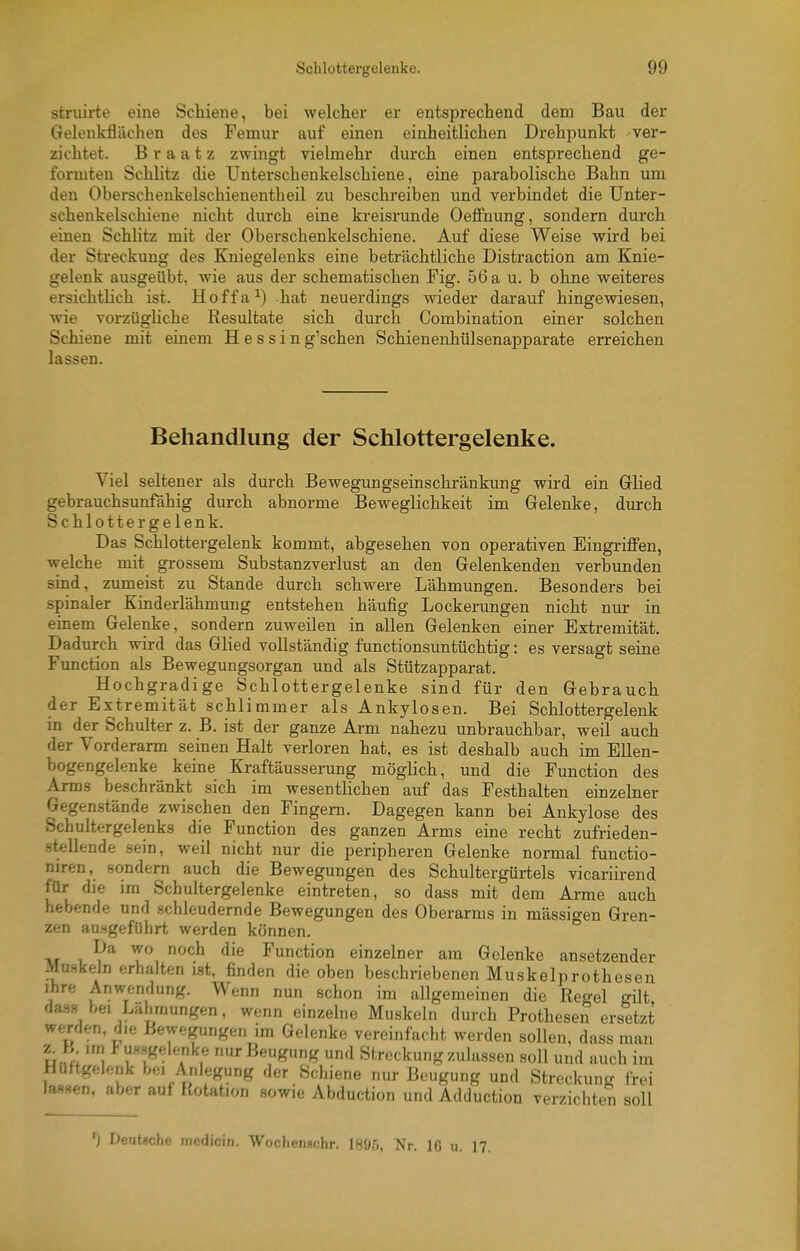 striiirte eine Schiene, bei welclier er entsprechend dem Bau der Gelenkflächen des Femur auf einen einheitlichen Drehpunkt ver- zichtet. B r a a t z zwingt vielmehr durch einen entsprechend ge- formten Schlitz die Unterschenkelschiene, eine parabolische Bahn um den Oberschenkelschienentheil zu beschreiben und verbindet die Unter- schenkelschiene nicht durch eine kreisrunde Oeffiiung, sondern durch einen Schlitz mit der Oberschenkelschiene. Auf diese Weise wix-d bei der Streckung des Kniegelenks eine beträchtliche Distraction am Knie- gelenk ausgeübt, wie aus der schematischen Fig. 56 a u. b ohne weiteres ersichtlich ist. Hoffa^) hat neuerdings wieder darauf hingewiesen, wie vorzügliche Resultate sich durch Combination einer solchen Schiene mit einem Hessin g'schen Schienenhülsenapparate erreichen lassen. Behandlung der Schlottergelenke. Viel seltener als durch Bewegungseinschränkung wird ein Glied gebrauchsunfähig durch abnorme Beweglichkeit im Gelenke, durch Schlottergelenk. Das Schlottergelenk kommt, abgesehen von operativen Eingriffen, welche mit grossem Substanzverlust an den Gelenkenden verbunden sind, zumeist zu Stande durch schwere Lähmungen. Besonders bei spinaler Kinderlähmung entstehen häufig Lockerungen nicht nur in einem Gelenke, sondern zuweilen in allen Gelenken einer Extremität. Dadurch wird das Glied vollständig functionsuntüchtig: es versagt seine Function als Bewegungsorgan und als Stützapparat. Hochgradige Schlottergelenke sind für den Gebrauch der Extremität schlimmer als Ankylosen. Bei Schlottergelenk in der Schulter z. B. ist der ganze Arm nahezu unbrauchbar, weil auch der Vorderarm seinen Halt verloren hat, es ist deshalb auch im Ellen- bogengelenke keine Kraftäusserung möglich, und die Function des Arms beschränkt sich im wesentlichen auf das Festhalten einzelner Gegenstände zwischen den Fingern. Dagegen kann bei Ankylose des Schultergelenks die Function des ganzen Arms eine recht zufrieden- stellende sein, weil nicht nur die peripheren Gelenke normal functio- niren, sondern auch die Bewegungen des Schultergürtels vicariirend für die im Schultergelenke eintreten, so dass mit dem Ai-me auch hebende und schleudernde Bewegungen des Oberarms in massigen Gren- zen ausgeführt werden können. Da wo noch die Function einzelner am Gelenke ansetzender Mu.Hkeln erhalten ist, finden die oben beschriebenen Muskelprotheseu ihre Anwendung. Wenn nun schon im allgemeinen die Regel ^üt das-s bei Lähmungen, wenn einzelne Muskeln durch Prothesen ersetzt werden, die Bewegungen im Gelenke vereinfacht werden sollen, dass man urn '1 ^'i'l^'l^'^!' ß«Kng und Streckung zulassen soll und auch im Hüftgelenk bei Anlegung der Schiene nur Beugung und Streckung frei las.sen, aber auf Rotation sowie Abduction und Adduction verzichten soll ') Deutsche rnedicin. Wochenscbr. 1896, Nr. IG u. 17.