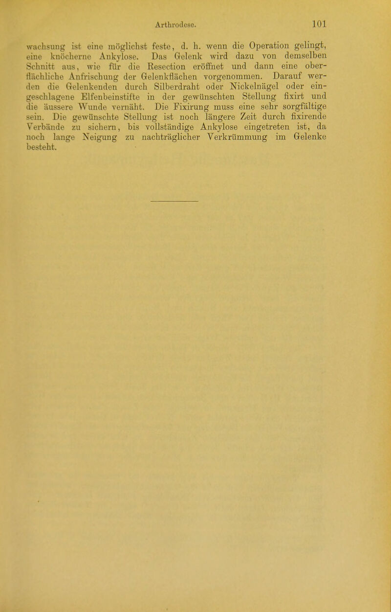 wachsung ist eine möglichst feste, d. h. wenn die Operation gelingt, eine knöcherne Ankylose. Das Gelenk wird dazu von demselben Schnitt aus, wie für die Resection erölfnet und dann eine ober- flächliche Anfrischung der Gelenkflächen voi-genommen. Darauf wer- den die Gelenkenden durch Silberdraht oder Nickelnägel oder ein- geschlagene Elfenbeinstifte in der gewünschten Stellung fixirt und die äussere Wunde vernäht. Die Fixii-ung muss eine sehr sorgfältige sein. Die gewünschte Stellung ist noch längere Zeit durch fixirende Verbände zu sichern, bis vollständige Ankylose eingetreten ist, da noch lange Neigung zu nachträglicher Verkrümmung im Gelenke besteht.