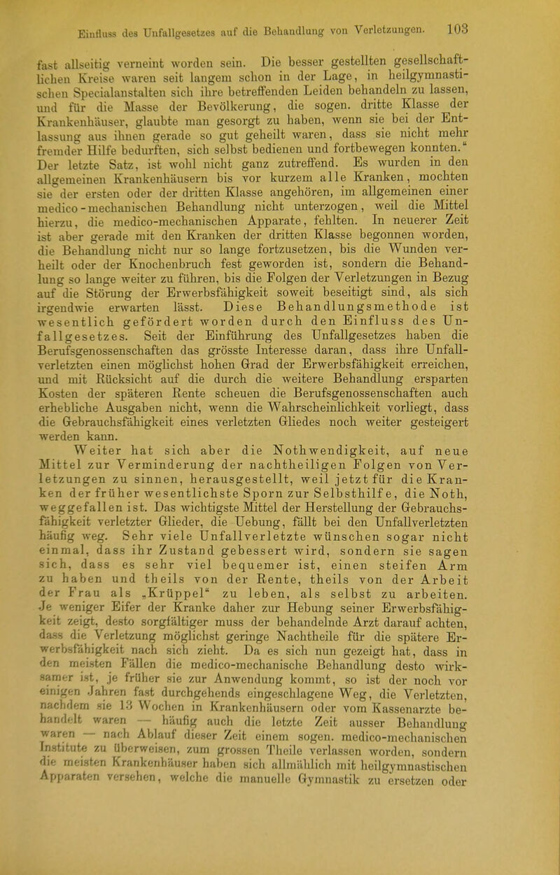 fast allseitig verneint worden sein. Die besser gestellten gesellscliaft- lichen Kreise waren seit langem schon in der Lage, in heilgymnasti- scben Specialanstalten sicli ihre betreffenden Leiden behandeln zu lassen, und für die Masse der Bevölkerung, die sogen, dritte Klasse der Kraukenhäuser, glaubte man gesorgt zu haben, wenn sie bei der Ent- lassung aus ihnen gerade so gut geheilt waren, dass sie nicht mehr fremder Hilfe bedurften, sich selbst bedienen und fortbewegen konnten. Der letzte Satz, ist wolil nicht ganz zutreffend. Es wurden in den allgemeinen Krankenhäusern bis vor kurzem alle Kranken, mochten sie der ersten oder der dritten Klasse angehören, im allgemeinen einer medico-mechanischen Behandlung nicht unterzogen, weil die Mittel hierzu, die medico-mechanischen Apparate, fehlten. In neuerer Zeit ist aber gerade mit den Ki-anken der dritten Klasse begonnen worden, die Behandlung nicht nur so lange fortzusetzen, bis die Wunden ver- heilt oder der Knochenbruch fest geworden ist, sondern die Behand- lung so lange weiter zu führen, bis die Folgen der Verletzungen in Bezug auf die Störung der Erwerbsfähigkeit soweit beseitigt sind, als sich irgendwie erwarten lässt. Diese Behandlungsmethode ist wesentlich gefördert worden durch den Einfluss des Un- fallgesetzes. Seit der Einführung des Uufallgesetzes haben die Berufsgenossenschaften das grösste Interesse daran, dass ihre Unfall- verletzten einen möglichst hohen Grad der Erwerbsfähigkeit erreichen, imd mit Rücksicht auf die durch die weitere Behandlung ersparten Kosten der späteren Rente scheuen die Berufsgenossenschaften auch erhebliche Ausgaben nicht, wenn die WahrscheinHchkeit vorliegt, dass die Gebrauchsfähigkeit eines verletzten Gliedes noch weiter gesteigert werden kann. Weiter hat sich aber die Nothwendigkeit, auf neue Mittel zur Verminderung der nachtheiligen Folgen von Ver- letzungen zu sinnen, herausgestellt, weil jetzt für die Kran- ken der früher wesentlichste Sporn zur Selbsthilf e, die Noth, weggefallen ist. Das wichtigste Mittel der Herstellung der Gebrauchs- fähigkeit verletzter Glieder, die Uebung, fäUt bei den Unfallverletzten häufig weg. Sehr viele Unfallverletzte wünschen sogar nicht einmal, dass ihr Zustand gebessert wird, sondern sie sagen sich, dass es sehr viel bequemer ist, einen steifen Arm zu haben und theils von der Rente, theils von der Arbeit der Frau als „Krüppel zu leben, als selbst zu arbeiten. Je weniger Eifer der Kranke daher zur Hebung seiner Erwerbsfähig- keit zeigt, desto sorgfältiger muss der behandelnde Arzt darauf achten, da-ss die Verletzung möglichst geringe Nachtheile für die spätere Er- werbsfähigkeit nach sich zieht. Da es sich nun gezeigt hat, dass in den meisten Fällen die medico-mechanische Behandlung desto wirk- samer i.st, je früher sie zur Anwendung kommt, so ist der noch vor einigen Jahren fast durchgehends eingeschlagene Weg, die Verletzten, nachdem sie 13 Wochen in Krankenhäusern oder vom Kassenarzte be- handelt waren — häufig auch die letzte Zeit ausser Behandlung waren — nach Ablauf dieser Zeit einem sogen, medico-mechanischen Institute zu Uberweisen, zum grossen Theile verlassen worden, sondern die meisten Krankcnhäu.scr haben sich allmählich mit heilgymnastischen Apparaten versehen, welche die manuelle Gymnastik zu ersetzen oder