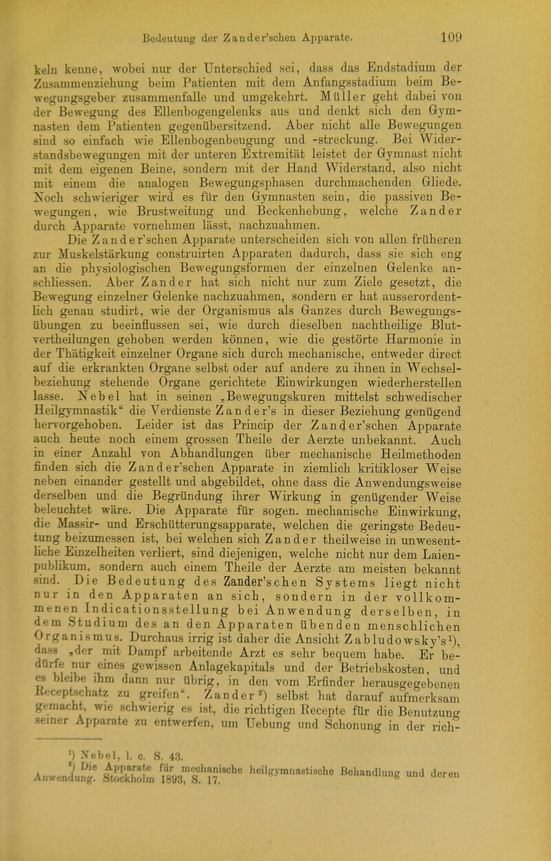 kein kenne, wobei nur der Unterschied sei, dass das Endstadiura der Zusammenzieliung beim Patienten mit dem Anfangsstadium beim Be- wegungsgeber zusammenfalle und umgekehrt. Müller geht dabei von der Bewegung des Ellenbogengelenks aus und denkt sich den Gym- nasten dem Patienten gegenübersitzend. Aber nicht alle Bewegungen sind so einfach wie Ellenbogenbeugung und -Streckung. Bei Wider- standsbewegungen mit der unteren Extremität leistet der Gymnast nicht mit dem eigenen Beine, sondern mit der Hand Widerstand, also nicht mit einem die analogen Bewegungsphasen durchmachenden Gliede. Noch schwieriger wird es für den Gymnasten sein, die passiven Be- wegungen, wie Brustweifung und Beckenhebung, welche Zander durch Apparate vornehmen lässt, nachzuahmen. Die Z a n d e r'schen Apparate unterscheiden sich von allen früheren zur Muskelstärkung construirten Apparaten dadurch, dass sie sich eng an die physiologischen Bewegungsformen der einzelnen Gelenke an- schliessen. Aber Zander hat sich nicht nur zum. Ziele gesetzt, die Bewegung einzelner Gelenke nachzuahmen, sondern er hat ausserordent- lich genau studirt, wie der Organismus als Ganzes durch Bewegungs- übungen zu beeinflussen sei, wie durch dieselben nachtheilige Blut- vertheilungen gehoben werden können, wie die gestörte Harmonie in der Thätigkeit einzelner Organe sich durch mechanische, entweder direct auf die erkrankten Organe selbst oder auf andere zu ihnen in Wechsel- beziehung stehende Organe gerichtete Einwirkungen wiederherstellen lasse. Nebel hat in seinen „Bewegungskuren mittelst schwedischer Heilgymnastik die Verdienste Z an der's in dieser Beziehung genügend hervorgehoben. Leider ist das Princip der Zander'schen Apparate auch heute noch einem grossen Theile der Aerzte unbekannt. Auch in einer Anzahl von Abhandlungen über mechanische Heilmethoden finden sich die Zander'schen Apparate in ziemlich kritikloser Weise neben einander gestellt und abgebildet, ohne dass die Anwendungsweise derselben und die Begründung ihrer Wirkung in genügender Weise beleuchtet wäre. Die Apparate für sogen, mechanische Einwirkung, die Massir- und Erschütterungsapparate, welchen die geringste Bedeu- tung beizumessen ist, bei welchen sich Zander theilweise in unwesent- hche Einzelheiten verliert, sind diejenigen, welche nicht nur dem Laien- publikum, sondern auch einem Theile der Aerzte am meisten bekannt sind. Die Bedeutung des Zander'schen Systems liegt nicht nur in den Apparaten an sich, sondern in der vollkom- menen Indicationsstellung bei Anwendung derselben, in dem Studium des an den Apparaten übenden menschlichen Organismus. Durchaus irrig ist daher die Ansicht Zabludowsky's^), dass ,der mit Dampf arbeitende Arzt es sehr bequem habe. Er be- dürfe nur eines gewissen Anlagekapitals und der Betriebskosten, und es bleibe ihm dann nur übrig, in den vom Erfinder herausgegebenen Keceptschatz zu greifen. Zanderselbst hat darauf aufmerksam gemacht, wie schwierig es ist, die richtigen Recepte für die Benutzung •seiner Apparate zu entwerfen, um Uebung und Schonung in der rich- ') Xebel, 1. c. S. 43. Anwenli^' tSZl 'im'^tir''' Behandlung und deren