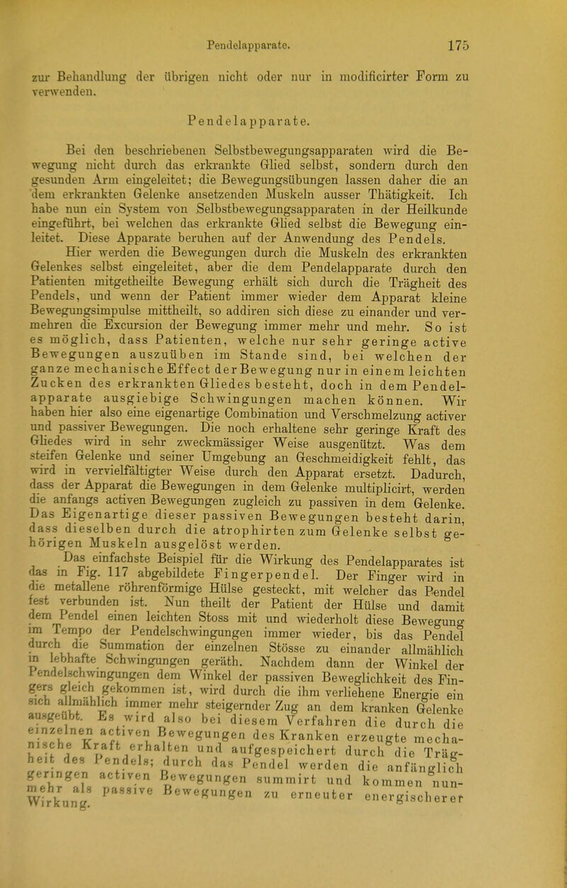 zur Behandlung der übrigen nicht oder nur in modificirter Form zu verwenden. Pendelapparate. Bei den beschriebenen Selbstbewegungsapparaten wird die Be- wegung nicht durch das erkrankte Grlied selbst, sondern durch den gesunden Arm eingeleitet; die Bewegungsübungen lassen daher die an dem erkrankten Gelenke ansetzenden Muskeln ausser Thätigkeit. Ich habe nun ein System von Selbstbewegungsapparaten in der Heilkunde eingeführt, bei welchen das erkrankte Ghed selbst die Bewegung ein- leitet. Diese Apparate beruhen auf der Anwendung des Pendels. Hier werden die Bewegungen durch die Muskeln des erkrankten Gelenkes selbst eingeleitet, aber die dem Pendelapparate durch den Patienten mitgetheilte Bewegung erhält sich durch die Trägheit des Pendels, und wenn der Patient immer wieder dem Apparat kleine Bewegimgsimpulse mittheilt, so addiren sich diese zu einander und ver- mehren die Excursion der Bewegung immer mehr und mehr. So ist es möglich, dass Patienten, welche nur sehr geringe active Bewegungen auszuüben im Stande sind, bei welchen der ganze mechanische Effect derBewegung nur in einem leichten Zucken des erkrankten Gliedes besteht, doch in dem Pendel- apparate ausgiebige Schwingungen machen können. Wir haben hier also eine eigenartige Combination und Verschmelzung activer und passiver Bewegungen. Die noch erhaltene sehr geringe Kraft des Gliedes wii-d in sehr zweckmässiger Weise ausgenützt. Was dem steifen Gelenke und seiner Umgebung an Geschmeidigkeit fehlt, das wird in vervielfältigter Weise durch den Apparat ersetzt. Dadurch, dass der Apparat die Bewegungen in dem Gelenke multiplicirt, werden die anfangs activen Bewegungen zugleich zu passiven in dem Gelenke. Das Eigenartige dieser passiven Bewegungen besteht darin, dass dieselben durch die atrophirten zum Gelenke selbst Ge- hörigen Muskeln ausgelöst werden. ^ Das einfachste Beispiel für die Wirkung des Pendelapparates ist das m Flg. 117 abgebildete Fingerpendel. Der Finger wird in die metallene röhrenförmige Hülse gesteckt, mit welcher das Pendel fest verbunden ist. Nun theilt der Patient der Hülse und damit dem Pendel einen leichten Stoss mit und ^viederholt diese Beweguno- im Tempo der Pendelschwingungen immer wieder, bis das Pendel durch die Summation der einzelnen Stösse zu einander allmählich in lebhatte Schwingungen geräth. Nachdem dann der Winkel der Pendelschwingungen dem Winkel der passiven Beweglichkeit des Fin- gers gleich gekommen ist, wird durch die ihm verliehene Energie ein TnlnH P 'f' mehr steigernder Zug an dem kranken Gelenke au.-^geubt. Es wird also bei diesem Verfahren die durch die nischl K.^f ''^ u''''^'''i^' des Kranken erzeugte mecha- h.iJ I« P i'I^^*^' aufgespeichert durch die Träg- ntr. 1'f r''^ ^^'^^^ anfänglich geringen activen Bewegungen summirt und kommen nun- Wirkung' B«^e«ungen zu erneuter energischerer