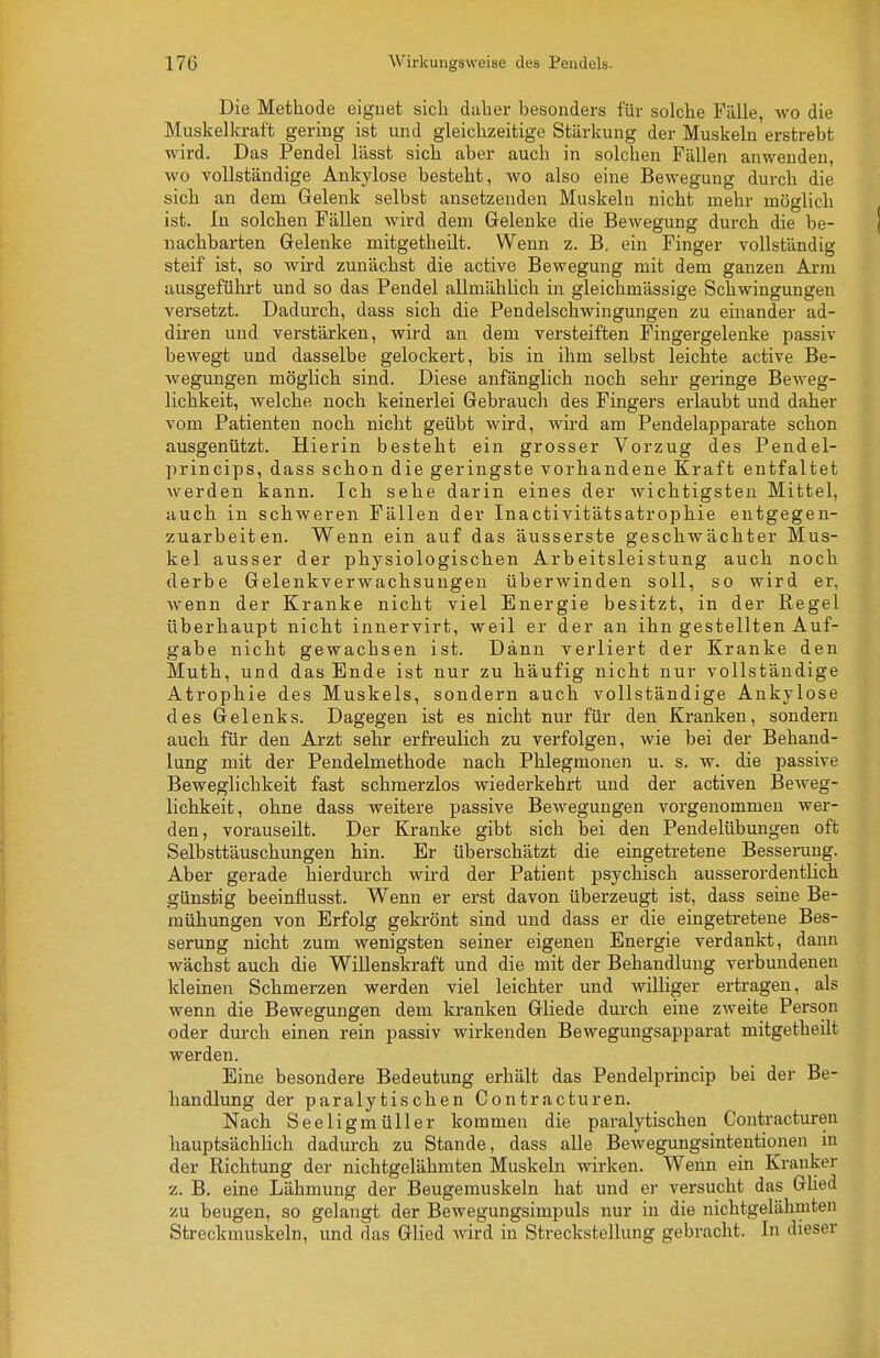 Die Methode eignet sich daher besonders für solche Fälle, wo die Muskelkraft gering ist und gleichzeitige Stärkung der Muskeln erstrebt wird. Das Pendel lässt sich aber auch in solchen Fällen anwenden, wo vollständige Ankylose besteht, wo also eine Bewegung durch die sich an dem Gelenk selbst ansetzenden Muskeln nicht mehr möglich ist. In solchen Fällen wird dem Gelenke die Bewegung durch die be- nachbarten Gelenke mitgetheüt. Wenn z. B. ein Finger vollständig steif ist, so wird zunächst die active Bewegung mit dem ganzen Arm ausgeführt und so das Pendel allmählich in gleichmässige Schwingungen versetzt. Dadurch, dass sich die Pendelschwingungen zu einander ad- diren und verstärken, wird an dem versteiften Fingergeleuke passiv bewegt und dasselbe gelockert, bis in ihm selbst leichte active Be- wegungen möglich sind. Diese anfänglich noch sehr geringe Beweg- lichkeit, welche noch keinerlei Gebrauch des Fingers erlaubt und daher vom Patienten noch nicht geübt wird, wird am Pendelapparate schon ausgenützt. Hierin besteht ein grosser Vorzug des Pendel- princips, dass schon die geringste vorhandene Kraft entfaltet werden kann. Ich sehe darin eines der wichtigsten Mittel, auch in schweren Fällen der Inactivitätsatrophie entgegen- zuarbeiten. Wenn ein auf das äusserste geschwächter Mus- kel ausser der physiologischen Arbeitsleistung auch noch derbe Gelenkverwachsungen überwinden soll, so wird er, wenn der Kranke nicht viel Energie besitzt, in der Regel überhaupt nicht innervirt, weil er der an ihn gestellten Auf- gabe nicht gewachsen ist. Dann verliert der Kranke den Muth, und das Ende ist nur zu häufig nicht nur vollständige Atrophie des Muskels, sondern auch vollständige Ankylose des Gelenks. Dagegen ist es nicht nur für den Kranken, sondern auch für den Arzt sehr erfreulich zu verfolgen, wie bei der Behand- lung mit der Pendelmethode nach Phlegmonen u. s. w. die passive Beweglichkeit fast schmerzlos wiederkehrt und der activen Beweg- lichkeit, ohne dass wreitere passive Bewegungen vorgenommen wer- den, vorauseilt. Der Kranke gibt sich bei den Pendelübungen oft Selbsttäuschungen hin. Er überschätzt die eingetretene Besserung. Aber gerade hierdurch wird der Patient psychisch ausserordentlich günstig beeinflusst. Wenn er erst davon überzeugt ist, dass seine Be- mühungen von Erfolg gekrönt sind und dass er die eingetretene Bes- serung nicht zum wenigsten seiner eigenen Energie verdankt, dann wächst auch die Willenskraft und die mit der Behandlung verbundenen kleinen Schmerzen werden viel leichter und wiUiger ertragen, als wenn die Bewegungen dem kranken Gliede durch eine zweite Person oder durch einen rein passiv wirkenden Bewegungsapparat mitgetheüt werden. Eine besondere Bedeutung erhält das Pendelprincip bei der Be- handlimg der paralytischen Contracturen. Nach Seeligmüller kommen die paralytischen Contracturen hauptsächlich dadurch zu Stande, dass alle Bewegungsintentionen in der Richtung der nichtgelähmten Muskeln wirken. Wenn ein Kranker z. B. eine Lähmung der Beugemuskeln hat und er versucht das Glied zu beugen, so gelangt der Bewegungsimpuls nur in die nichtgelähmten Streckmuskeln, und das Glied wird in Streckstellung gebracht. In dieser