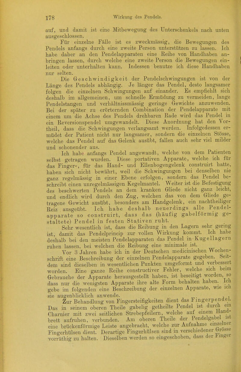 auf, und damit ist eine Mifbewegung des Untersclienkels nach unten ausgeschlossen. Für einzelne Fälle ist es zweckmässig, die Bewegungen des Pendels anfangs durch eine zweite Person unterstützen zu lassen. Ich habe daher an den Pendelapparaten eine Reihe von Handhaben an- bringen lassen, durch welche eine zweite Person die Bewegungen ein- leiten oder unterhalten kann. Indessen benutze ich diese Handhaben nur selten. Die Geschwindigkeit der Pendelschwingungen ist von der Länge des Pendels abhängig. Je länger das Pendel, desto langsamer folgen die einzelnen Schwingungen auf einander. Es empfiehlt sich deshalb im allgemeinen, um schnelle Ermüdung zu vermeiden, lange Pendelstangen und verhältnissmässig geringe Gewichte anzuwenden. Bei der später zu erörternden Combination der Pendelapparate mit einem um die Achse des Pendels drehbaren Rade wird das Pendel in ein Reversionspendel umgewandelt. Diese Anordnung hat den Vor- theil, dass die Schwingungen verlangsamt werden. Infolgedessen er- müdet der Patient nicht nur langsamer, sondern die einzelnen Stösse, welche das Pendel auf das Gelenk ausübt, fallen auch sehr viel milder und schonender aus. Ich habe anfangs Pendel angewandt, welche von dem Patienten selbst getragen wurden. Diese portativen Apparate, welche ich für das Finger-, für das Hand- und Ellenbogengelenk construirt hatte, haben sich nicht bewährt, weil die Schwingungen bei denselben nie ganz regelmässig in einer Ebene erfolgen, sondern das Pendel be- schreibt einen unregelmässigen Kegelmantel. Weiter ist die Befestigung des beschwerten Pendels an dem kranken Gliede nicht ganz leicht, und endlich wird durch den Zug, welchen das von dem Gliede ge- tragene Gewicht ausübt, besonders am Handgelenk, ein nachtheiliger Reiz ausgeübt. Ich habe deshalb neuerdings alle Pendel- apparate so construirt, dass das (häufig gabelförmig ge- staltete) Pendel in festen Stativen ruht. Sehr wesentlich ist, dass die Reibung in den Lagern sehr germg ist, damit das Pendelprincip zur vollen Wii-kung kommt. Ich habe deshalb bei den meisten Pendelapparaten das Pendel in Kugellagern ruhen lassen, bei welchen die Reibung eine minimale ist. Vor 3 Jahren habe ich in der Deutschen medicinischeu Wochen- schrift eine Beschreibung der einzelnen Pendelapparate gegeben. Seit- dem sind dieselben in wesentlichen Punkten umgeformt und verbessert worden. Eine ganze Reihe constructiver Fehler, welche sich beim Gebrauche der Apparate herausgestellt haben, ist beseitigt worden, so dass nur die wenigsten Apparate ihre alte Form behalten haben, ich gebe im folgenden eine Beschreibung der einzelnen Apparate, wie ich sie augenblicklich anwende. , Zur Behandlung von Fingersteifigkeiten dient das Fmgerpendei. Das in seinem oberen Theile gabelig getheilte Pendel ist durch ein Charnier mit zwei seitlichen Strebepfeilern, welche auf einem Manci- brett aufruhen, verbunden. Am oberen Theile der Pendelgabel ist eme brückenförmige Leiste angebracht, welche zur Aufnahme einzeJuei Fingerhülsen dient. Derartige Fingerhülsen sind in verschiedener brrosse vorräthig zu halten. Dieselben werden so eingeschoben, dass der J^m^ei