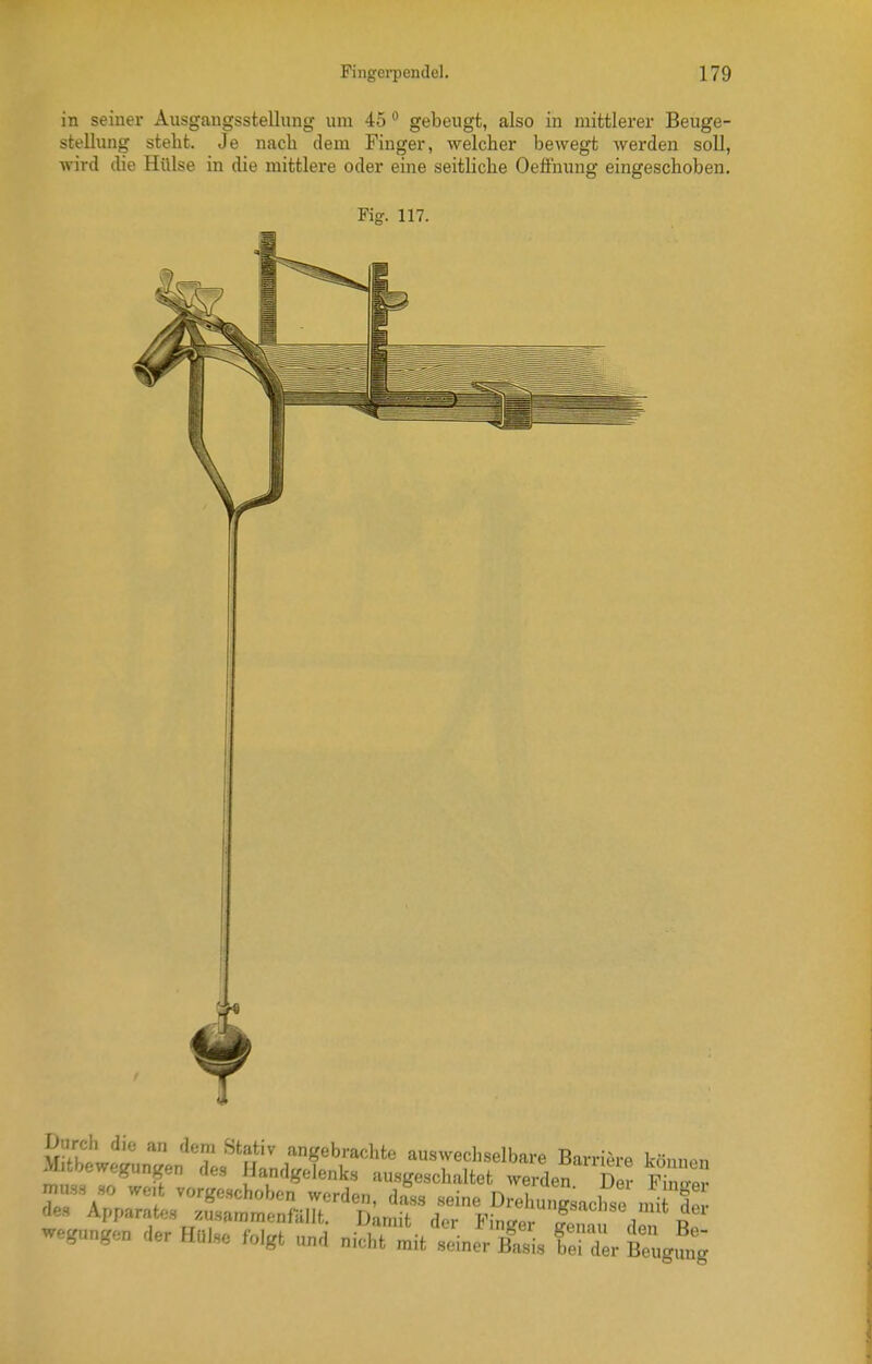 in seiner Ausgangsstellung um 45 gebeugt, also in mittlerer Beuge- stellung steht. Je nach dem Finger, welcher bewegt werden soll, wird die Hülse in die mittlere oder eine seitliche Oeffnung eingeschoben. Fig. 117. wegungen der Hül,e folgt „„j „i„ht ™t .einer fei Xr Beugung