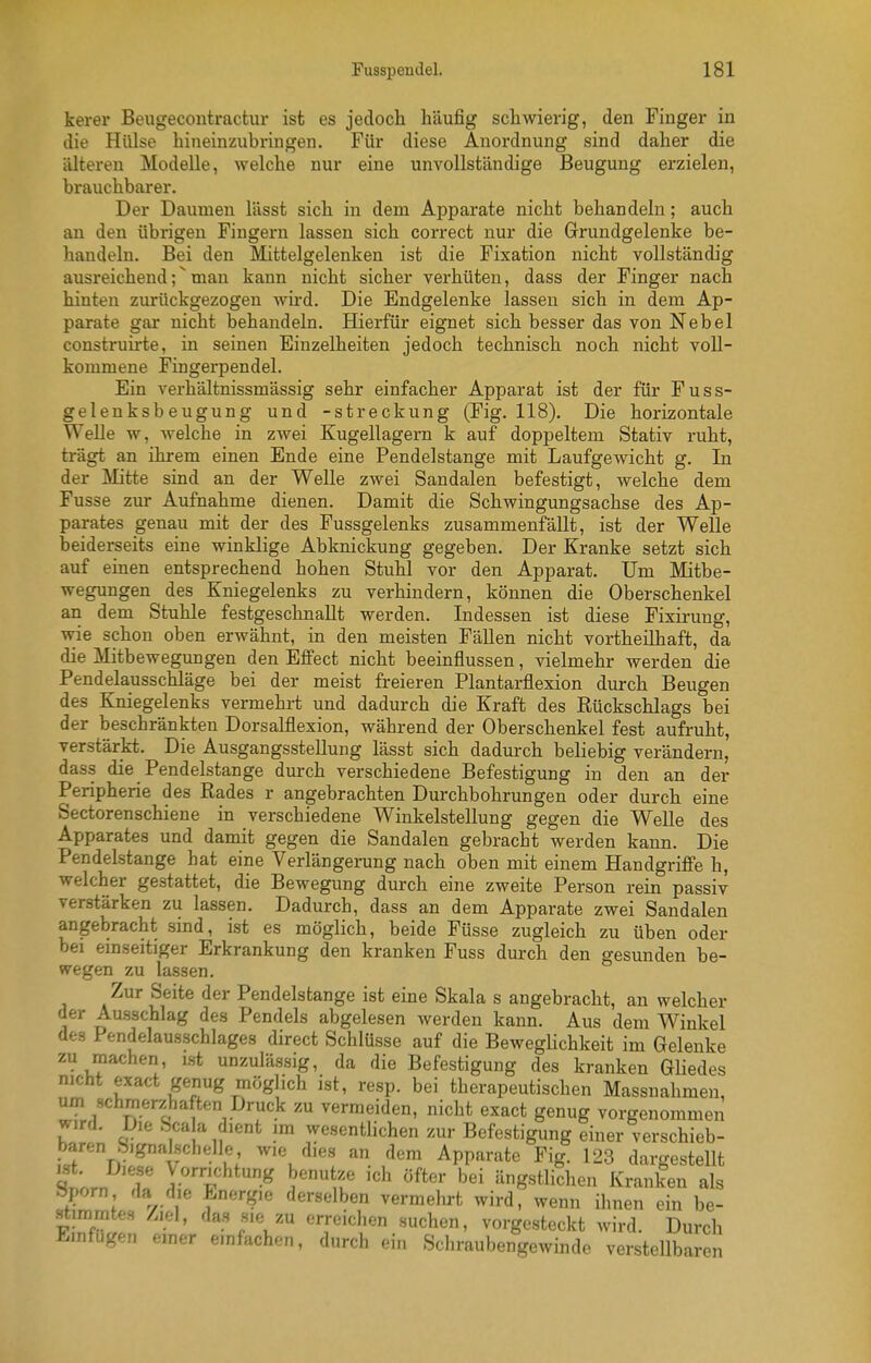 kerer Beugecontractur ist es jedocli häufig schwierig, den Finger in die Hülse hineinzubringen. Für diese Anordnung sind daher die älteren Modelle, welche nur eine unvollständige Beugung erzielen, brauchbarer. Der Daumen lässt sich in dem Apparate nicht behandeln; auch an den übrigen Fingern lassen sich correct nur die Grundgelenke be- handeln. Bei den Mittelgelenken ist die Fixation nicht vollständig ausreichend;^mau kann nicht sicher verhüten, dass der Finger nach hinten zurückgezogen wird. Die Endgelenke lassen sich in dem Ap- parate gar nicht behandeln. Hierfür eignet sich besser das von Nebel construirte, in seinen Einzelheiten jedoch technisch noch nicht voll- kommene Fingerpendel. Ein verhältnissmässig sehr einfacher Apparat ist der für Fuss- gelenksbeugung und -Streckung (Fig. 118). Die horizontale Welle w, welche in zwei Kugellagern k auf doppeltem Stativ ruht, trägt an ihrem einen Ende eine Pendelstange mit Laufgewicht g. In der Mitte sind an der Welle zwei Sandalen befestigt, welche dem Fusse zur Aufnahme dienen. Damit die Schwingungsachse des Ap- parates genau mit der des Fussgelenks zusammenfällt, ist der Welle beiderseits eine winklige Abknickung gegeben. Der Kranke setzt sich auf einen entsprechend hohen Stuhl vor den Apparat. Um Mitbe- wegungen des Kniegelenks zu verhindern, können die Oberschenkel an dem Stuhle festgeschnallt werden. Indessen ist diese Fixirung, wie schon oben erwähnt, in den meisten FäUen nicht vortheilhaft, da die Mitbewegungen den Effect nicht beeinflussen, vielmehr werden die Pendelausschläge bei der meist freieren Plantarflexion durch Beugen des Kniegelenks vermehrt und dadurch die Kraft des Eückschlags bei der beschränkten Dorsalflexion, während der Oberschenkel fest aufruht, verstärkt. Die Ausgangsstellung lässt sich dadurch beliebig verändern, dass die Pendelstange durch verschiedene Befestigung in den an der Peripherie des Rades r angebrachten Durchbohrungen oder durch eine Sectorenschiene in verschiedene Winkelstellung gegen die WeUe des Apparates und damit gegen die Sandalen gebracht werden kann. Die Pendelstange hat eine Verlängerung nach oben mit einem Handgriffe h, welcher gestattet, die Bewegung durch eine zweite Person rein passiv verstärken zu lassen. Dadurch, dass an dem Apparate zwei Sandalen angebracht sind, ist es möglich, beide Füsse zugleich zu üben oder bei emseitiger Erkrankung den kranken Fuss durch den gesunden be- wegen zu lassen. Zur Seite der Pendelstange ist eine Skala s angebracht, an welcher der Ausschlag des Pendels abgelesen werden kann. Aus dem Winkel des Pendelausschlages direct Schlüsse auf die BewegHchkeit im Gelenke zu machen i.st unzulässig, da die Befestigung des kranken Gliedes nicht exact genug möglich ist, resp. bei therapeutischen Massnahmen, um schmerzhaften Druck zu vermeiden, nicht exact genug vorgenommen wird. Die ^'cahi dient im wesenthchen zur Befestigung einer verschieb- baren S.gnalschelle wie dies an dem Apparate Fig. 123 dargesteUt t'nJ^'T y/^''*;'^''*^ ^'tf 'ch öfter bei ängstlichen Kranken als IZZL 7 i ^^^'•«^l'?«^, vermehrt wird, wenn ihnen ein be- ^immtes Ziel, das sie zu erreichen suchen, vorgesteckt wird. Durch Einfügen einer emfachen, durch ein Schraubengewinde verstellbaren