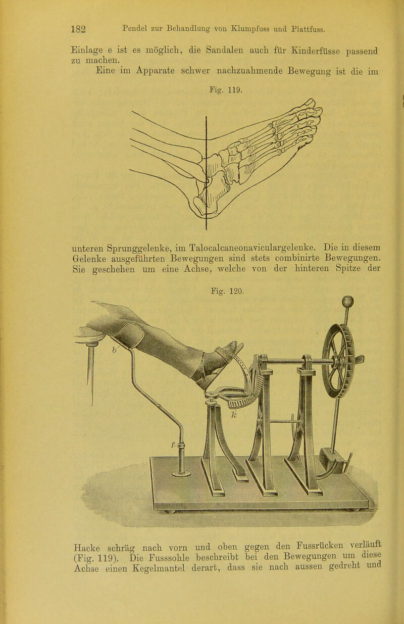 Einlage e ist es möglicli, die Sandalen aucli für Kinderfüsse passend zu machen. Eine im Apparate schwer nachzuahmende Bewegung ist die im Fiff. 119. unteren Sprunggelenke, im Talocalcaneonaviculargelenke. Die iu diesem Gelenke ausgeführten Bewegungen sind stets combinirte Bewegungen. Sie geschehen um eine Achse, welche von der hinteren Spitze der Fig. 120. Hacke schräg nach vorn und oben gegen den Fussrücken verlauft (Fig. 119). Die Fusssohle beschreibt bei den Bewegungen um diese Achse einen Kegelmantel derart, dass sie nach aussen gedreht und