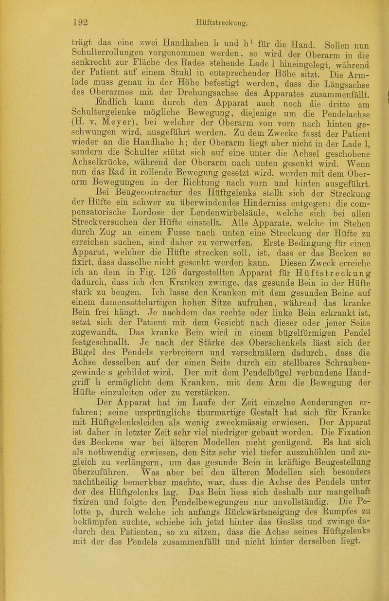 trägt das eine zwei Handhaben Ii und für die Hand. Solleu uun SchulterroUungen vorgenommen werden, so wird der Oberarm in die senkrecht zur Fläcbe des Rades stehende Lade 1 hineingelef^t, während der Patient auf einem Stuhl in entsprechender Höhe sitzt.'' Die Arm- lade muss genau in der Höhe befestigt werden, dass die Läng.sachse des Oberarmes mit der Drehungsachse des Apparates zusammenfällt. Endlich kann durch den Apparat auch noch die dritte am Schultergelenke mögliche Bewegung, diejenige um die Pendelachse (H. V. Meyer), bei welcher der Oberarm von vorn nach hinten ge- schwungen wird, ausgeführt werden. Zu dem Zwecke fasst der Patient wieder an die Handhabe h; der Oberarm liegt aber nicht in der Lade 1, sondern die Schulter stützt sich auf eine unter die Achsel geschobene Achselkrücke, während der Oberarm nach unten gesenkt wird. Wenn nun das Rad in rollende Bewegung gesetzt wird, werden mit dem Ober- arm Bewegungen in der Richtung nach vorn und hinten ausgeführt. Bei Beugecontractur des Hüftgelenks stellt sich der Streckung der Hüfte ein schwer zu überwindendes Hinderniss entgegen: die com- pensatorische Lordose der Lenden Wirbelsäule, welche sich bei allen Streckversuchen der Hüfte einstellt. Alle Apparate, welche im Stehen durch Zug an einem Fusse nach unten eine Streckung der Hüfte zu erreichen suchen, sind daher zu verwerfen. Erste Bedingung für einen Apparat, welcher die Hüfte strecken soll, ist, dass er das Becken so fixirt, dass dasselbe nicht gesenkt werden kann. Diesen Zweck erreiche ich an dem in Fig. 126 dargestellten Apparat für Hüftstreckung dadurch, dass ich den Kranken zwinge, das gesunde Bein in der Hüfte stark zu beugen. Ich lasse den Kranken mit dem gesunden Beine auf einem damensattelartigen hohen Sitze aufruhen, während das kranke Bein frei hängt. Je nachdem das rechte oder linke Bein erkrankt ist, setzt sich der Patient mit dem Gesicht nach dieser oder jener Seite zugewandt. Das kranke Bein wird in einem bügeiförmigen Pendel festgeschnallt. Je nach der Stärke des Oberschenkels lässt sich der Bügel des Pendels verbreitern und verschmälern dadurch, dass die Achse desselben auf der einen Seite durch ein stellbares Schrauben- gewinde s gebildet wird. Der mit dem Pendelbügel verbundene Hand- griflp h ermöglicht dem Kranken, mit dem Arm die Bewegung der Hüfte einzuleiten oder zu verstärken. Der Apparat hat im Laufe der Zeit einzelne Aenderungen er- fahren; seine ursprüngliche thurmartige Gestalt hat sich für Kranke mit Hüftgelenksleiden als wenig zweckmässig erwiesen. Der Apparat ist daher in letzter Zeit sehr viel niedriger gebaut worden. Die Fixation des Beckens war bei älteren Modellen nicht genügend. Es hat sich als nothwendig erwiesen, den Sitz sehr viel tiefer auszuhöhlen und zu- gleich zu verlängern, um das gesunde Bein in kräftige Beugestellung überzuführen. Was aber bei den älteren Modellen sich besonders nachtheilig bemerkbar machte, war, dass die Achse des Pendels unter der des Hüftgelenks lag. Das Bein Hess sich deshalb nur mangelhaft fixii-en und folgte den Pendelbewegungen nur unvollständig. Die Pe- lotte p, durch welche ich anfangs Rückwärtsneigung des Rumpfes zu bekämpfen suchte, schiebe ich jetzt hinter das Gesäss und zwinge da- durch den Patienten, so zu sitzen, dass die Achse seines Hüftgelenks mit der des Pendels zusammenfällt und nicht hinter derselben liegi.