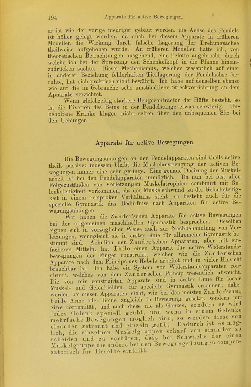 er ist wie der vorige niedriger gebaut worden, die Achse des Pendels ist höher gelegt worden, da auch bei diesem Apparate in früheren Modellen die Wirkung durch falsche Lagerung der Drehungsachse theilweise aufgehoben wurde. An früheren Modellen hatte ich, von theoretischen Betrachtungen ausgehend, eine Pelotte angebracht, durch welche ich bei der Spreizung den Schenkelkopf in die Pfanne hinein- zudrücken suchte. Dieser Mechanismus, welcher wesentlich auf einer in anderer Beziehung fehlerhaften Tieflagerung der Pendelachse be- ruhte, hat sich praktisch nicht bewährt. Ich habe auf denselben ebenso wie auf die im Gebrauche sehr umständliche Streckvorrichtung an dem Apparate verzichtet. Wenn gleichzeitig stärkere Beugecontractur der Hüfte besteht, so ist die Fixation des Beins in der Pendelstange etwas schwierig. Un- beholfene Kranke klagen nicht selten über den unbequemen Sitz bei den Uebungen. Apparate für active Bewegungen. Die Bewegungsübungen an den Pendelapparaten sind theils active theüs passive; indessen bleibt die Muskelanstrengung_ der activen Be- wegungen immer eine sehr geringe. Eine genaue Dosirung der Muskel- arbeit ist bei den Pendelapparaten unmöglich. Da nun bei fast allen Folgezuständen von Verletzungen Muskelatrophien combinirt mit Ge- lenksteifigkeit vorkommen, da der Muskelschwund zu der Gelenksteifig- keit in einem reciproken Verhältniss steht, so besteht auch für die specielle Gymnastik das Bedürfniss nach Apparaten für active Be- wegungsübungen. Wir haben die Zander'schen Apparate für active Bewegungen bei der allgemeinen maschinellen Gymnastik besprochen. Dieselben eignen sich in vorzüglicher Weise auch zur Nachbehandlung von Ver- letzungen, wenngleich sie in erster Linie für allgemeine Gymnastik be- stimmt sind. AehnHch den Zand er'sehen Apparaten, aber mit ein- facheren Mitteln, hat Thilo einen Apparat für active Widerstands- bewegungen der Finger construirt, welcher wie die Zander'schen Apparate nach dem Principe des Hebels arbeitet und m vieler Hinsicht brauchbar ist. Ich habe ein System von Widerstandsapparaten con- struirt, welches von dem Zander'schen Princip wesenthch abweicht. Die von mir construirten Apparate sind in erster Linie für iocale Muskel- und Gelenldeiden, für specielle Gymnastik ersonnen; daher werden bei diesen Apparaten nicht, wie bei den meisten Zander sehen, beide Arme oder Beine zugleich in Bewegung gesetzt, sondern nur eine Extremität, und auch diese nie als Ganzes, sondern es wird jedes Gelenk speciell geübt, und wenn in einem Gelenke mehrfache Bewegungen möglich sind, so werden diese von einander getrennt und einzeln geübt. Dadurch ist es mög- lich, die einzelnen Muskelgruppen scharf von einander zu scheiden und zu verhüten, dass bei Schwäche der einen Muskelgruppe die andere bei den Bewegungsübungen compen- satorisch für dieselbe eintritt.