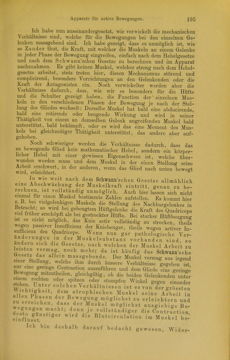 Ich habe nun auseinandergesetzt, wie verwickelt die mechanischen Verhältnisse sind, welche für die Bewegungen bei den einzelnen Ge- lenken massgebend sind. Ich habe gezeigt, dass es unmöglich ist, wie es Zander thut, die Kraft, mit welcher die Muskeln an einem Gelenke in jeder Phase der Bewegung eingreifen, einfach nach dem Hebelgesetze lind nach dem Schwann'schen Gesetze zu berechnen und im Apparat nachzuahmen. Es gibt keinen Muskel, welcher streng nach dem Hebel- gesetze arbeitet, stets treten hier, diesen Mechanismus störend und complicirend, besondere Vorrichtungen an den Gelenkenden oder die Kraft der Antagonisten. ein. Noch verwickelter werden aber die Verhältnisse dadurch, dass, wie wir es besonders für die Hüfte und die Schulter gezeigt haben, die Function der ^ einzelnen Mus- keln in den verschiedenen Phasen der Bewegung je nach der Stel- lung des Gliedes wechselt: Derselbe Muskel hat bald eine abducirende, bald eme rotirende oder beugende Wirkung und wird in seiner Thätigkeit von einem an demselben Gelenk angreifenden Muskel bald unterstützt, bald bekämpft, oder es wird das eine Moment des Mus- kels bei gleichzeitiger Thätigkeit unterstützt, das andere aber auf- gehoben. Noch schwieriger werden die Verhältnisse dadurch, dass das zu bewegende Glied kein mathematischer Hebel, sondern ein körper- hcher Hebel mit emer gewissen Eigenschwere ist, welche über- wunden werden muss und dem Muskel in der einen Stellung seine Arbeit erschwert, m der anderen, wenn das Glied nach unten bewefft wird, erleichtert. ° • \\^\^ ^^^^ ^^^^ Schwann'schen Gesetze allmählich eine Abschwächung der Muskelkraft eintritt, genau zu be- rechnen, ist vollständig unmöglich. Auch hierlassen sich nicht einmal für emen Muskel bestimmte Zahlen aufstellen. Es kommt hier z. B. bei vielgelenkigen Muskeln die Stellung des Nachbargelenkes in Betracht; so wird bei gebeugtem Hüftgelenke die Kraft des Quadriceps viel früher erschöpft als bei gestreckter Hüfte. Bei starker Hüftbeugunff ist es nicht möghch das Knie activ vollständig zu strecken, theüs wegen passiver Insufficienz der Kniebeuger, theils wegen activer In- sufficienz des Quadriceps. Wenn nun gar pathologische Ver- änderungen in der Muskelsubstanz vorhanden sind, so andern sich die Gesetze, nach welchen der Muskel Arbeit zu eil T vermag, noch mehr; da ist häufig das Schwanii'sche besetz das allein massgebende. Der Muskel vermag aus ü-gend einer SteUung, welche ihm durch äussere Verhältnisse gegeben ist nur eine gennge Contraction auszuführen und dem Gliede eine geringe Bewegung mitzutheilen, gleichgiltig, ob die beiden GelenkendeS unt!r einem rechten oder spitzen oder stumpfen Winkel gegen einander stehen Unter solchen Verhältnissen ist es von^^eTgiösste^^^ a^/e'n pf ^^^^ atrophischen Muskel seine IfhlTt Tn allen Phasen der Bewegung möglichst zu erleichtern und ^« erreichen, das« der Muskel möglichst ausgiebige Be- wegungen macht; denn je vollständiger die Contraction efnfVu.s'st.-^*'''' ''^ Blutcircula^tion im Äl be-' Ich bin deshalb darauf bedacht gewesen, Wider-