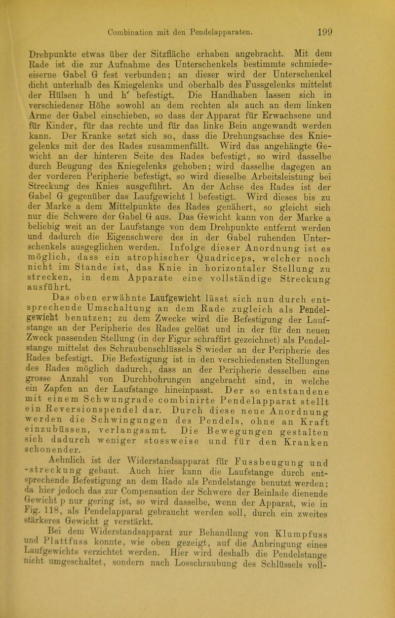 Drehpunkte etwas über der Sitzfläclie erhaben angebracht. Mit dem Rade ist die zur Aufnahme des Unterschenkels bestimmte schmiede- eiserne Gabel G fest verbunden; an dieser wird der Unterschenkel dicht unterhalb des Kniegelenks und oberhalb des Pussgelenks mittelst der Hülsen h und h' befestig-t. Die Handhaben lassen sich in verschiedener Höhe sowohl an dem rechten als auch an dem linken Arme der Gabel einschieben, so dass der Apparat für Erwachsene und für Kinder, für das rechte und für das linke Bein angewandt werden kann. Der Kranke setzt sich so, dass die Drehungsachse des Knie- gelenks mit der des Rades zusammenfällt. Wird das angehängte Ge- wicht an der hinteren Seite des Rades befestigt, so wird dasselbe durch Beugung des Kniegelenks gehoben; wird dasselbe dagegen an der vorderen Peripherie befestigt, so wird dieselbe Arbeitsleistung bei Streckung des Knies ausgeführt. An der Achse des Rades ist der Gabel G gegenüber das Laufgewicht 1 befestigt. Wird dieses bis zu der Marke a dem Mittelpunkte des Rades genähert, so gleicht sich nur die Schwere der Gabel G aus. Das Gewicht kann von der Marke a beliebig weit an der Laufstange von dem Drehpunkte entfernt werden imd dadurch die Eigenschwere des in der Gabel ruhenden Unter- schenkels ausgeglichen werden. Infolge dieser Anordnung ist es möglich, dass ein atrophischer Quadriceps, welcher noch nicht im Stande ist, das Knie in horizontaler Stellung zu strecken, in dem Apparate eine vollständige Streckung ausführt. Das oben erwähnte Laufgewicht lässt sich nun durch ent- sprechende Umschaltung an dem Rade zugleich als Pendel- gewlcM benutzen; zu dem Zwecke wird die Befestigung der Lauf- stange an der Peripherie des Rades gelöst und in der für den neuen Zweck passenden Stellung (in der Figur schraffirt gezeichnet) als Pendel- stange mittelst des Schraubenschlüssels S wieder an der Peripherie des Rades befestigt. Die Befestigung ist in den verschiedensten Stellungen des Rades möglich dadurch, dass an der Peripherie desselben eine grosse Anzahl von Durchbohrungen angebracht sind, in welche ein Zapfen an der Laufstange hineinpasst. Der so entstandene mit einem Schwungrade combinirte Pendelapparat stellt ein Reversionspendel dar. Durch diese neue Anordnung werden die Schwingungen des Pendels, ohne an Kraft einzubüssen, verlangsamt. Die Bewegungen gestalten sich dadurch weniger stossweise und für den Kranken schonender. Aebnlich ist der Widerstandsapparat für Fussbeugung und -Streckung gebaut. Auch hier kann die Laufstange durch ent- sprechende Befestigung an dem Rade als Pendelstange benutzt werden; da hier jedoch das zur Compensation der Schwere der Beinlade dienende Gewicht p nur gering ist, so wird dasselbe, wenn der Apparat, wie in Fig. 118, als Pendelapparat gebraucht werden soll, durch ein zweites stärkeres Gewicht g verstärkt. Bei dem Widerstandsapparat zur Behandlung von Klumpfuss und Plattfuss konnte, wie oben gezeigt, auf die Anbringung eines Laufgewichts verzichtet werden. Hier wird deshalb die Pendelstange nicht umgeschaltet, .sondern nach Losschraubung des Schlüssels voll-