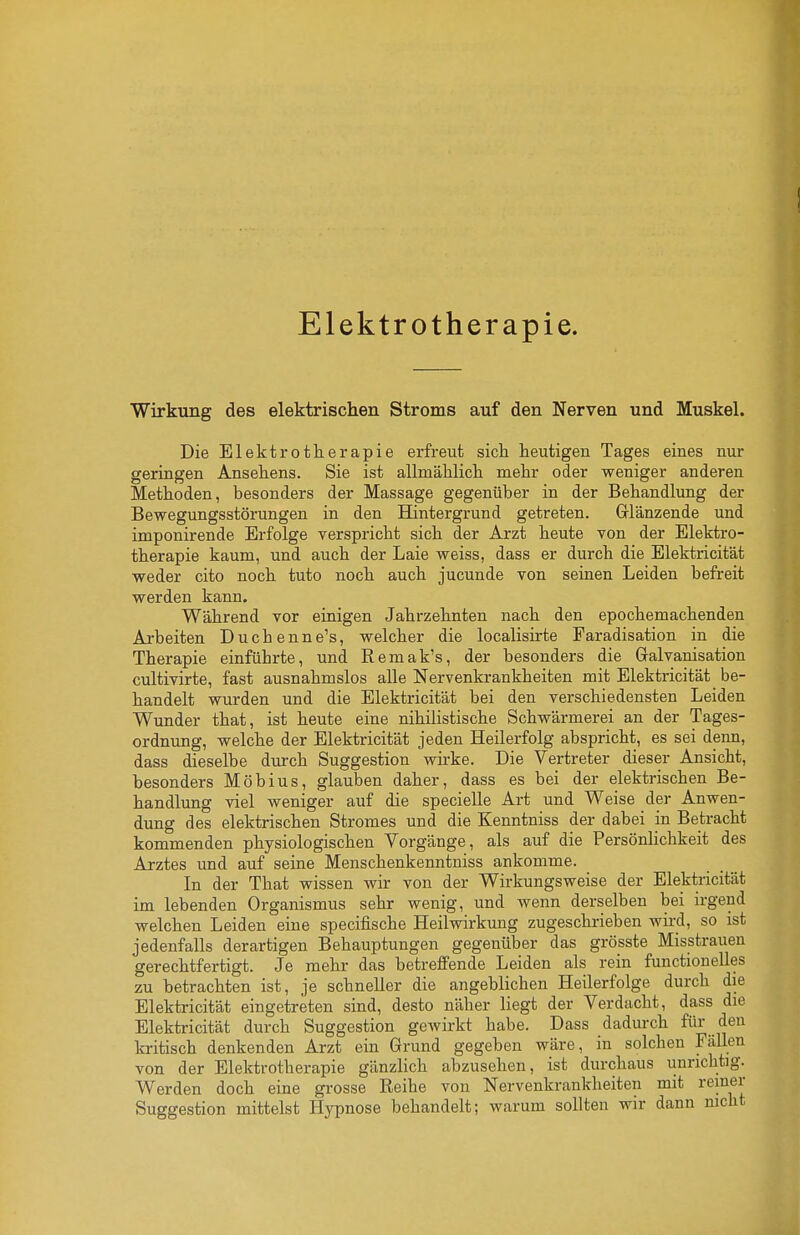 Elektrotherapie. Wirkung des elektrischen Stroms auf den Nerven und Muskel. Die Elektrotherapie erfreut sich heutigen Tages eines nur geringen Ansehens. Sie ist allmählich mehr oder weniger anderen Methoden, besonders der Massage gegenüber in der Behandlung der Bewegungsstörungen in den Hintergrund getreten. Grlänzende und imponirende Erfolge verspricht sich der Arzt heute von der Elektro- therapie kaum, und auch der Laie weiss, dass er durch die Elektricität weder cito noch tuto noch auch jucunde von seinen Leiden befreit werden kann. Während vor einigen Jahrzehnten nach den epochemachenden Arbeiten Duchenne's, welcher die localisirte Faradisation in die Therapie einführte, und Remak's, der besonders die Galvanisation cultivirte, fast ausnahmslos alle Nervenkrankheiten mit Elektricität be- handelt wurden und die Elektricität bei den verschiedensten Leiden Wunder that, ist heute eine nihilistische Schwärmerei an der Tages- ordnung, welche der Elektricität jeden Heilerfolg abspricht, es sei denn, dass dieselbe durch Suggestion wirke. Die Vertreter dieser Ansicht, besonders Möbius, glauben daher, dass es bei der elektrischen Be- handlung viel weniger auf die specielle Art und Weise der Anwen- dung des elektrischen Stromes und die Kenntniss der dabei in Betracht kommenden physiologischen Vorgänge, als auf die Persönlichkeit des Arztes und auf seine Menschenkenntniss ankomme. In der That wissen wir von der Wirkungsweise der Elektricität im lebenden Organismus sehr wenig, und wenn derselben bei irgend welchen Leiden eine specifische Heilwirkung zugeschrieben wird, so ist jedenfalls derartigen Behauptungen gegenüber das grösste Misstraueu gerechtfertigt. Je mehr das betreffende Leiden als rein functionelles zu betrachten ist, je schneller die angeblichen Heilerfolge durch die Elektricität eingetreten sind, desto näher liegt der Verdacht, dass die Elektricität durch Suggestion gewirkt habe. Dass dadurch für den kritisch denkenden Arzt ein Grund gegeben wäre, in solchen Fällen von der Elektrotherapie gänzlich abzusehen, ist durchaus unrichtig. Werden doch eine grosse Reihe von Nervenkrankheiten mit reiner Suggestion mittelst Hypnose behandelt; warum sollten wir dann mcht