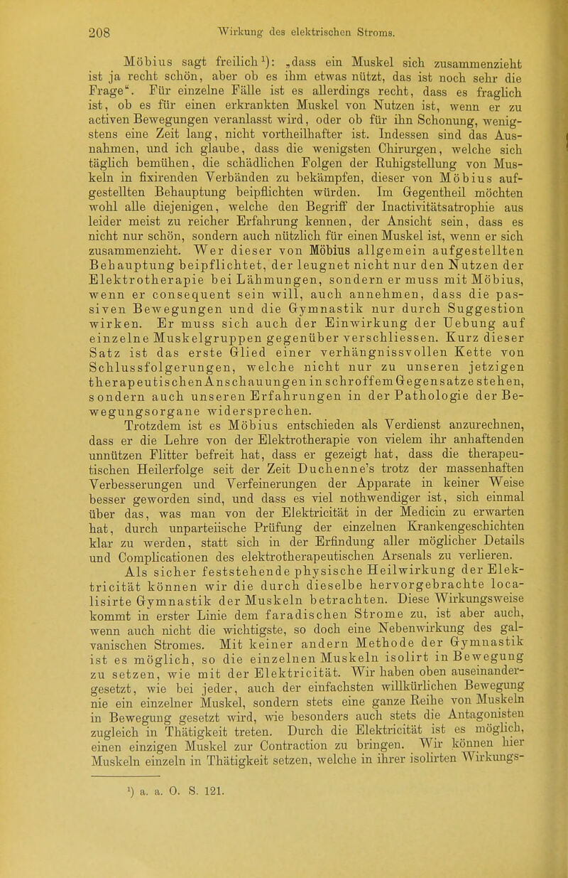 Möbius sagt freilich^): ,dass ein Muskel sich zusammenzieht ist ja recht schön, aber ob es ihm etwas nützt, das ist noch sehr die Frage. Für einzelne Fälle ist es allerdings recht, dass es fraglich ist, ob es für einen erkrankten Muskel von Nutzen ist, wenn er zu activen Bewegungen veranlasst wird, oder ob für ihn Schonung, wenig- stens eine Zeit lang, nicht vortheilhafter ist. Indessen sind das Aus- nahmen, und ich glaube, dass die wenigsten Chirurgen, welche sich täglich bemühen, die schädlichen Folgen der Ruhigstellung von Mus- keln in fixirenden Verbänden zu bekämpfen, dieser von Möbius auf- gestellten Behauptung beipflichten würden. Im Gegentheil möchten wohl alle diejenigen, welche den Begriff der Inactivitätsatrophie aus leider meist zu reicher Erfahrung kennen, der Ansicht sein, dass es nicht nur schön, sondern auch nützlich für einen Muskel ist, wenn er sich zusammenzieht. Wer dieser von Möbius allgemein aufgestellten Behauptung beipflichtet, der leugnet nicht nur den Nutzen der Elektrotherapie bei Lähmungen, sondern er muss mit Möbius, wenn er consequent sein will, auch annehmen, dass die pas- siven Bewegungen und die Gymnastik nur durch Suggestion wirken. Er muss sich auch der Einwirkung der Uebung auf einzelne Muskelgruppen gegenüber verschliessen. Kurz dieser Satz ist das erste Glied einer verhängnissvollen Kette von Schlussfolgerungen, welche nicht nur zu unseren jetzigen therapeutischenAnschauungenin sehroffemGegensatze stehen, sondern auch unseren Erfahrungen in der Pathologie der Be- wegungsorgane widersprechen. Trotzdem ist es Möbius entschieden als Verdienst anzurechnen, dass er die Lehre von der Elektrotherapie von vielem ihr anhaftenden unnützen Flitter befreit hat, dass er gezeigt hat, dass die therapeu- tischen Heilerfolge seit der Zeit Duchenne's trotz der massenhaften Verbesserungen und Verfeinerungen der Apparate in keiner Weise besser geworden sind, und dass es viel nothwendiger ist, sich einmal über das, was man von der EJektricität in der Medicin zu erwarten hat, durch unparteiische Prüfung der einzelnen Krankengeschichten klar zu werden, statt sich in der Erfindung aller möglicher Details und Complicationen des elektrotherapeutischen Arsenals zu verlieren. Als sicher feststehende physische Heilwirkung der Elek- tricität können wir die durch dieselbe hervorgebrachte loca- lisirte Gymnastik der Muskeln betrachten. Diese Wirkungsweise kommt in erster Linie dem faradischen Strome zu, ist aber auch, wenn auch nicht die wichtigste, so doch eine Nebenwirkung des gal- vanischen Stromes. Mit keiner andern Methode der Gymnastik ist es möglich, so die einzelnen Muskeln isolirt in Bewegung zu setzen, wie mit der Elektricität. Wir haben oben auseinander- gesetzt, wie bei jeder, auch der einfachsten willkürlichen Bewegung nie ein einzelner Muskel, sondern stets eine ganze Reihe von Muskeln in Bewegung gesetzt wird, wie besonders auch stets die Antagonisten zugleich in Thätigkeit treten. Durch die Elektricität ist es möglich, einen einzigen Muskel zur Contraction zu bringen. Wir können hier Muskeln einzeln in Thätigkeit setzen, welche in ihrer isolirten Wirkungs- >) a. a. 0. S. 121.