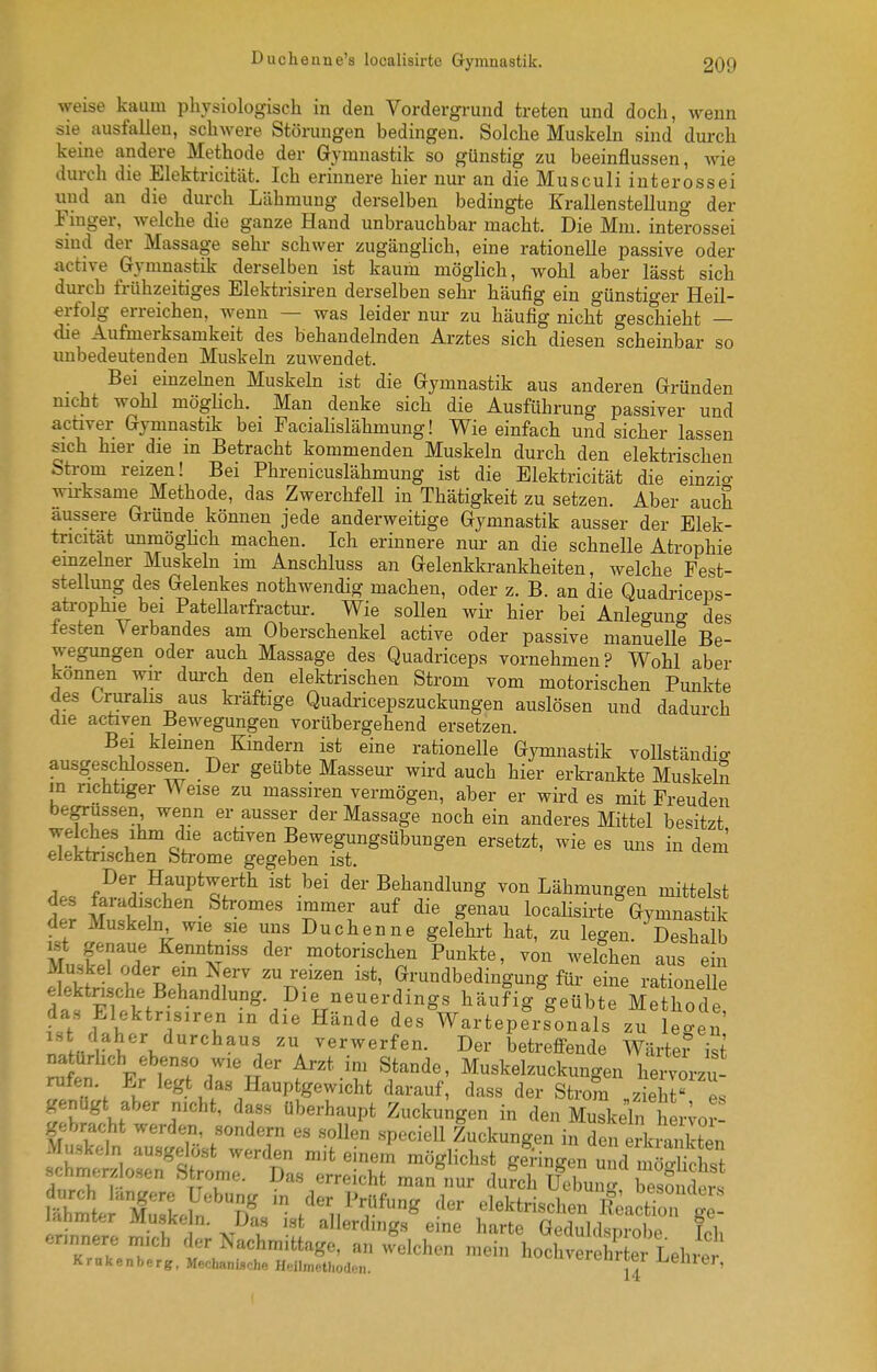weise kaum physiologisch in den Vordergrund treten und doch, wenn sie ausfallen, schwere Störungen bedingen. Solche Muskeln sind durch keine andere Methode der Gymnastik so günstig zu beeinflussen, wie durch die Elektricität. Ich erinnere hier nur an die Musculi interossei und an die durch Lähmung derselben bedingte Krallenstellung der Finger, welche die ganze Hand unbrauchbar macht. Die Mm. interossei smd der Massage sehr schwer zugänglich, eine rationelle passive oder active Gymnastik derselben ist kaum möglich, wohl aber lässt sich durch frühzeitiges Elektrisiren derselben sehr häufig ein günstiger Heil- erfolg erreichen, wenn — was leider nur zu häufig nicht geschieht — die Aufmerksamkeit des behandelnden Ai-ztes sich diesen scheinbar so unbedeutenden Muskeln zuwendet. Bei einzehien Muskeln ist die Gymnastik aus anderen Gründen mcht wohl möghch. Man denke sich die Ausführung passiver und activer Gymnastik bei Facialislähmung! Wie einfach und sicher lassen sich hier die in Betracht kommenden Muskeln durch den elektrischen Strom reizen! Bei Phrenicuslähmung ist die Elektricität die einzio- wu-ksame Methode, das Zwerchfell in Thätigkeit zu setzen. Aber auch äussere Gründe können jede anderweitige Gymnastik ausser der Elek- tricität unmögHch machen. Ich erinnere nur an die schnelle Atrophie emzebier Muskeln im Anschluss an Gelenkkrankheiten, welche Fest- stellung des Gelenkes nothwendig machen, oder z. B. an die Quadi-iceps- atrophie bei PateUarfractur. Wie sollen wir hier bei Anlegung des festen Verbandes am Oberschenkel active oder passive manuell! Be- wegungen oder auch Massage des Quadriceps vornehmen? Wohl aber können wir durch den elektrischen Strom vom motorischen Punkte des Crurahs aus ki-äftige Quadi-icepszuckungen auslösen und dadurch die actaven Bewegungen vorübergehend ersetzen. Bei kleinen Kindern ist eine rationelle Gymnastik vollständio- ausgeschlossen. Der geübte Masseur wird auch hier erkrankte MuskelS in richtiger Weise zu massiren vermögen, aber er wird es mit Freuden begrussen wenn er ausser der Massage noch ein anderes Mittel besitzt Riehes ihm die activen Bewegungsübungen ersetzt, wie es uns indem elektrischen Strome gegeben ist. A.. .^^^.^^P^^erth ist bei der Behandlung von Lähmungen mittelst des faradischen Stromes immer auf die genau locaHsirte Gymnastik der Muskeln wie sie uns Duchenne gelehrt hat, zu legen. ^Desha b MnÜrT ^'tT^'' P^^kte, von welchen aus ein Iktnlb^Rr r '^n'^' Grundbedingung für eine rationeUe elektnsche Behandlung. Die neuerdings häufig geübte Methode das Elektrisiren in die Hände des Wartepers^onals zTw^^^^^ ist daher durchaus zu verwerfen. Der betrefi-ende Wärte? ist natürlich ebenso wie der Arzt im Stande, Muskelzuckungen heiworzu rufen. Er legt das Hauptgewicht darauf, dass der Strom „ziehr es genügt aber nicht, dass überhaupt Zuckungen in den Muskeln her;or- gebracht werden, sondern es .sollen speciell Zuckungen in ^e ?kit kten Muskeln ausgelöst werden mit einem möglichst geringen u d möÄ schrnerzlosen Strome. Das erreicht man nur du?ch Ud^unL^ TsoSs Se Xke^n - der Prüfung der elektrischen SactiZ g  lanmter Muskeln. Das ist allerdings e ne harte Gednlrkni-nh« r i ennnere m.oh ,1er Nachmittogo, „„ welchen n,erhoS Kr Leh/^^' Krukenherg, Mechanische Heilmethoden. uveiLurcei i^eUiei,