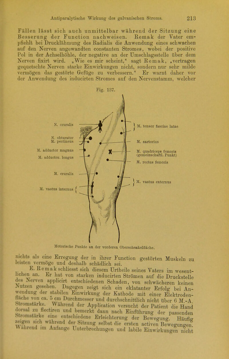 Fällen lässt sich auch unmittelbar während der Sitzung eine Besserung der Function nachweisen. Remak der Vater em- pfiehlt bei Drucklähmung des Radialis die Anwendung eines schwachen auf deu Nerven angewandten constanten Stromes, wobei der positive Pol in der Achselhöhle, der negative an der Umschlagsstelle über dem Nerven fixirt wird. „Wie es mir scheint, sagt Remak, „vertragen gequetschte Nerven starke Einwirkungen nicht, sondern nur sehr milde vermögen das gestörte Gefüge zu verbessern. Er warnt daher vor der Anwendung des inducirten Stromes auf den Nervenstamm, welcher Fig. 137. N. cniralis N. obturator / M. pectineus II. adductor magnus 31. adductor. longus M. cmraUs M. vastus internus M. tensor fasciae latae — M. sartorius M. quadriceps femoris (gemeinschaftl. Punkt) — M. rectus femoris M. vastus extemus Jlotorische Punkte an der vorderen Obersohenkelfläche. nichts als eine Erregung der in ihrer Function gestörten Muskeln zu leisten vermöge und deshalb schädlich sei. E. Remak schliesst sich diesem Urtheile seines Vaters im wesent- lichen an. Er hat von starken inducirten Strömen auf die DrucksteUe des iNerven applicirt entschiedenen Schaden, von schwächeren keinen .Nutzen gesehen. Dagegen zeigt sich ein eklatanter Erfolff bei An- wendung der stabilen Einwirkung der Kathode mit einer Elektroden- Hache von ca. o cm Durchmesser und durchschnittlich nicht über 6 M -A btromstarke. Während der Application versucht der Patient die Hand dorsal zu flectiren und bemerkt dann nach Einführung der passenden btrom-starke eine entschiedene Erleichterung der Bewegung Häufiff zeigen .sich während der Sitzung selbst die ersten activen Bewegungen Wahrend im Anfange Unterbrechungen und labile Einwii-kungen nicht