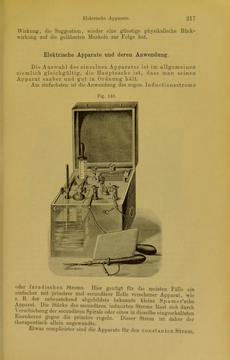 Wirkung, die Suggestion, wieder eine günstige physikalische Rück Wirkung auf die gelähmten Muskeln zur Folge hat. Elektrische Apparate und deren Anwendung. Die Auswahl des einzelnen Apparates ist im allgemeinen ziemlich gleichgültig, die Hauptsache ist, dass man seinen Apparat sauber und gut in Ordnung hält. Am einfachsten ist die Anwendung des sogen. Inductionsstroms Fig. 140. oder faradischen Stroms. Hier genügt für die meisten Fälle ein einfacher mit primärer und secundärer Rolle versehener Apparat, wie z. B. der neben.stehend abgebildete bekannte kleine Spamer'sche Apparat. Die Stärke des .secundären inducirten Stroms lässt sich durch Verschiebung der secundären Spirale oder eines in dieselbe eingeschalteten Eisenkerns gegen die primäre regeln. Dieser Strom ist daher der therapeutisch allein angewandte. Etwas complicirter sind die Apparate für den constauten Strom