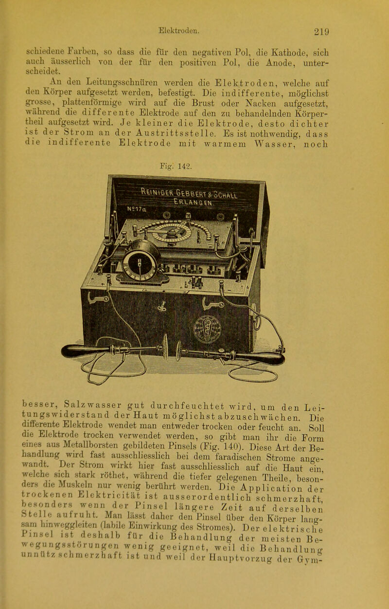 schiedene Furbeu, so dass die für den negativen Pol, die Kathode, sich auch äusserlich von der für den positiven Pol, die Anode, unter- scheidet. An den Leitungsschnüren werden die Elektroden, welche auf den Körper aufgesetzt werden, befestigt. Die indifferente, möglichst grosse, plattenförmige wird auf die Brust oder Nacken aufgesetzt, während die differente Elektrode auf den zu behandelnden Körper- theil aufgesetzt wird. Je kleiner die Elektrode, desto dichter ist der Strom an der Austrittsstelle. Es ist nothwendig, dass die indifferente Elektrode mit warmem Wasser, noch Fig-. 142. besser, Salzwasser gut durchfeuchtet wird, um den Lei- tungswiderstand der Haut möglichst abzuschwächen. Die differente Elektrode wendet man entweder trocken oder feucht an. Soll die Elektrode trocken verwendet werden, so gibt man ihr die Form eines aus Metallborsten gebildeten Pinsels (Fig. 140). Diese Art der Be- handlung wird fast ausschliesslich bei dem faradischen Strome ano-e- wandt. Der Strom wirkt hier fast ausschliesslich auf die Haut ein welche sich stark röthet, während die tiefer gelegenen TheUe, beson- ders die Muskeln nur wenig berührt werden. Die Application der trockenen Elektricität ist ausserordentlich schmerzhaft be..onders wenn der Pinsel längere Zeit auf derselben Stelle auf ruht. Man lässt daher den Pinsel über den Körper lanff- sam hinweggleiten Habile Einwirkung des Stromes). Der e 1 ektrische Pinsel ist deshalb für die Behandlung der meisten Be- wegungsstörungen wenig geeignet, weil die Behandlung unnütz schmerzhaft ist und weil der Hauptvorzug der Gym-