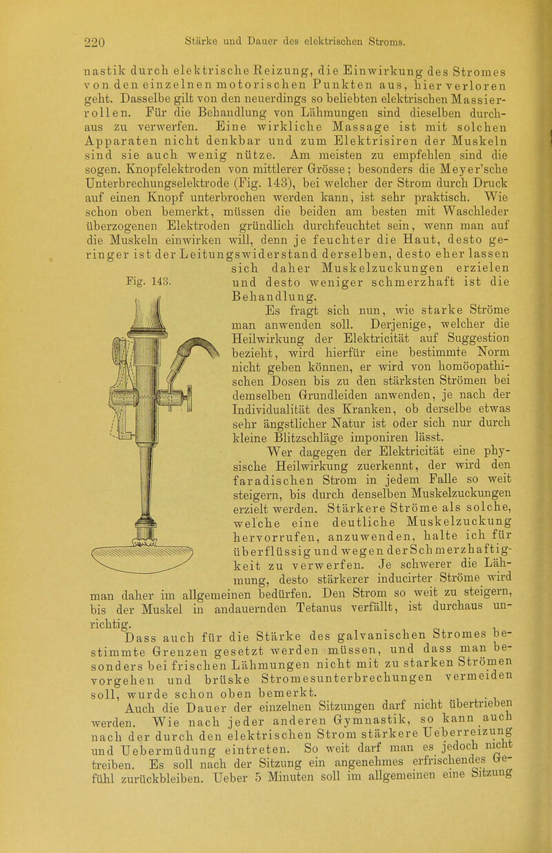 Fig. 143. uastik durch elektrische Reizung, die Einwirkung des Stromes von den einzelnen motorischen Punkten aus, hier verloren geht. Dasselbe gilt von den neuerdings so beliebten elektrischen Massier- roll en. Für die Behandlung von Lähmungen sind dieselben durch- aus zu verwerfen. Eine wirkliche Massage ist mit solchen Apparaten nicht denkbar und zum Elektrisiren der Muskeln sind sie auch wenig nütze. Am meisten zu empfehlen sind die sogen. Knopfelektroden von mittlerer Grösse; besonders die Meyer'sche Unterbrechungselektrode (Fig. 143), bei welcher der Strom durch Druck auf einen Knopf unterbrochen werden kann, ist sehr praktisch. Wie schon oben bemerkt, müssen die beiden am besten mit Waschleder überzogenen Elektroden gründlich durchfeuchtet sein, wenn man auf die Muskeln einwirken wdll, denn je feuchter die Haut, desto ge- ringer ist der Leitungs wider st and derselben, desto eher lassen sich daher Muskelzuckungen erzielen und desto weniger schmerzhaft ist die Behandlung. Es fragt sich nun, wie starke Ströme man anwenden soll. Derjenige, welcher die Heilwirkung der Elektricität auf Suggestion bezieht, wird hierfür eine bestimmte Norm nicht geben können, er wird von homöopathi- schen Dosen bis zu den stärksten Strömen bei demselben Grrundleiden anwenden, je nach der Individualität des Kranken, ob derselbe etwas sehr ängstlicher Natur ist oder sich nur dm-ch kleine Blitzschläge imponiren lässt. Wer dagegen der Elektricität eine phy- sische Heilwirkung zuerkennt, der wird den faradischen Strom in jedem Falle so weit steigern, bis durch denselben Muskelzuckungen erzielt werden. Stärkere Ströme als solche, welche eine deutliche Muskelzuckung hervorrufen, anzuwenden, halte ich für überflüssig und wegen der Schmerzhaftig- keit zu verwerfen. Je schwerer die Läh- mung, desto stärkerer inducirter Ströme wird man daher im allgemeinen bedürfen. Den Strom so weit zu steigern, bis der Muskel in andauernden Tetanus verfällt, ist durchaus un- richtig. Dass auch für die Stärke des galvanischen Stromes be- stimmte Grenzen gesetzt werden müssen, und dass man be- sonders bei frischen Lähmungen nicht mit zu starken Strömen vorgehen und brüske Stromesunterbrechungen vermeiden soll, wurde schon oben bemerkt. Auch die Dauer der einzelnen Sitzungen darf nicht übertrieben werden. Wie nach jeder anderen Gymnastik, so kann auch nach der durch den elektrischen Strom stärkere Ueberreizung und Uebermüdung eintreten. So weit darf man es jedoch nicht treiben. Es soll nach der Sitzung ein angenehmes erfrischendes be- fühl zurückbleiben. Ueber 5 Minuten soll im allgemeinen eine Sitzung