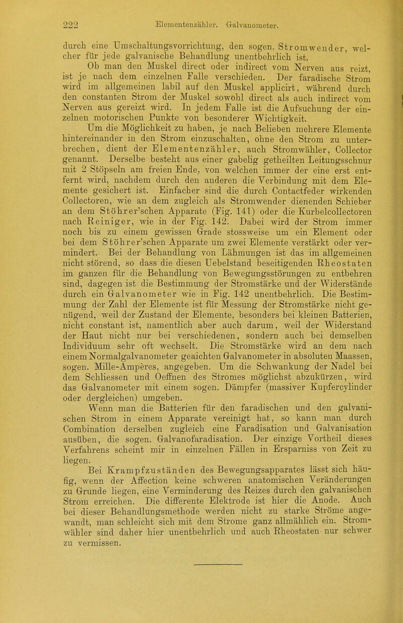 durch eine Umsclialtungsvomclitung, den sogen. Stromwender wel- cher für jede galvanische Behandlung unentbehrlich ist ' Ob man den Muskel direct oder indirect vom Nerven aus reizt ist je nach dem einzelnen Falle verschieden. Der faradische Strom wird im allgemeinen labil auf den Muskel applicii-t, während durch den Constanten Strom der Muskel sowohl direct als auch indirect vom Nerven aus gereizt wird. In jedem Falle ist die Aufsuchung der ein- zelnen motorischen Punkte von besonderer Wichtigkeit. Um die Möglichkeit zu haben, je nach Belieben mehrere Elemente hintereinander in den Strom einzuschalten, ohne den Strom zu unter- brechen, dient der Elementenzähler, auch Stromwähler, CoUector genannt. Derselbe besteht aus einer gabelig getheilten Leitungsschnur mit 2 Stöpseln am freien Ende; von welchen immer der eine erst ent- fernt wird, nachdem durch den anderen die Verbindung mit dem Ele- mente gesichert ist. Einfacher sind die durch Contactfeder wirkenden CoUectoren, wie an dem zugleich als Stromwender dienenden Schieber an dem Stöhrer'schen Apparate (Fig. 141) oder die KurbelcoUectoren nach Reiniger, wie in der Fig. 142. Dabei wird der Strom immer noch bis zu einem gewissen Grade stossweise um ein Element oder bei dem Stöhrer'schen Apparate um zwei Elemente verstärkt oder ver- mindert. Bei der Behandlung von Lähmungen ist das im allgemeinen nicht störend, so dass die diesen Uebelstand beseitigenden Rh eostaten im ganzen für die Behandlung von Bewegungsstörungen zu entbehren sind, dagegen ist die Bestimmung der Stromstärke und der Widerstände durch ein Galvanometer wie in Fig. 142 unentbehrlich. Die Bestim- mung der Zahl der Elemente ist für Messung der Stromstärke nicht ge- nügend, weil der Zustand der Elemente, besonders bei kleinen Batterien, nicht constant ist, namentlich aber auch darum, weil der Widerstand der Haut nicht nur bei verschiedenen, sondern auch bei demselben Individuum sehr oft wechselt. Die Stromstärke wird an dem nach einem Normalgalvanometer geaichten Galvanometer in absoluten Maassen, sogen. Mille-Amperes, angegeben. Um die Schwankung der Nadel bei dem Schliessen und Oeffnen des Stromes möglichst abzukürzen, wird das Galvanometer mit einem sogen. Dämpfer (massiver Kupfercylinder oder dergleichen) umgeben. Wenn man die Batterien für den faradischen und den galvani- schen Strom in einem Apparate vereinigt hat, so kann man durch Combination derselben zugleich eine Faradisation und Galvanisation ausüben, die sogen. Galvanofaradisation. Der einzige Vortheil dieses Verfahrens scheint mir in einzelnen Fällen in Ersparniss von Zeit zu liegen. Bei Krampfzuständen des Bewegungsapparates lässt sich häu- fig, wenn der Affection keine schweren anatomischen Veränderungen zu Grunde liegen, eine Verminderung des Reizes durch den galvanischen Strom erreichen. Die diiferente Elektrode ist hier die Anode. Auch bei dieser Behandlungsmethode werden nicht zu starke Sti-öme ange- wandt, man schleicht sich mit dem Strome ganz allmählich ein. Strom- wäbler sind daher hier unentbehrlich und auch Rheostaten nur schwer zu vermissen.