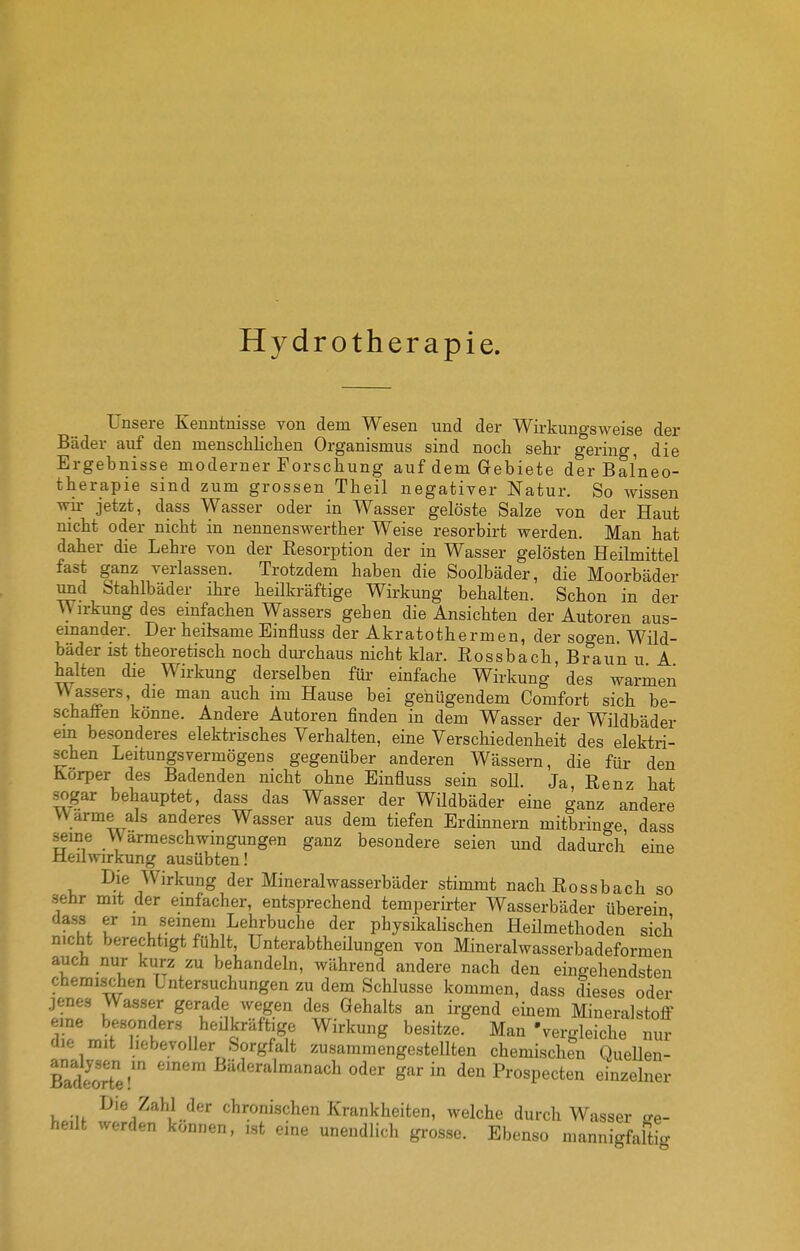 Hydrotherapie. Unsere Kenntnisse von dem Wesen und der Wirkungsweise der Bäder auf den menschlichen Organismus sind noch sehr gering, die Ergebnisse moderner Forschung auf dem Gebiete der Balneo- therapie sind zum grossen Theil negativer Natur. So wissen wir jetzt, dass Wasser oder in Wasser gelöste Salze von der Haut mcht oder nicht in nennenswerther Weise resorbirt werden. Man hat daher die Lehre von der Eesorption der in Wasser gelösten Heilmittel fast ganz verlassen. Trotzdem haben die Soolbäder, die Moorbäder und Stahlbäder ihre heilkräftige Wirkung behalten. Schon in der Wirkung des einfachen Wassers gehen die Ansichten der Autoren aus- einander. Der heilsame Einfluss der Akratothermen, der sogen. Wild- bäder ist theoretisch noch durchaus nicht klar. Rossbach, Braun u A halten die Wirkung derselben für einfache Wirkung des warmen Wassers, die man auch im Hause bei genügendem Comfort sich be- schaffen könne. Andere Autoren finden in dem Wasser der Wildbäder ein besonderes elektrisches Verhalten, eine Verschiedenheit des elektri- schen Leitungsvermögens gegenüber anderen Wässern, die für den Korper des Badenden nicht ohne Einfluss sein soll. Ja, Renz hat sogar behauptet, dass das Wasser der Wildbäder eine ganz andere Warme als anderes Wasser aus dem tiefen Erdinnern mitbringe dass seine Warmeschwmgungen ganz besondere seien und dadurch eine Heilwirkung ausübten! Die Wirkung der Mineralwasserbäder stimmt nach Rossbach so sehr mit der einfacher, entsprechend temperirter Wasserbäder überein dass er in seinem Lehrbuche der physikaUschen Heümethoden sich nicht berechtigt fühlt, Unterabtheilungen von Mineralwasserbadeformen auch nur kurz zu behandeln, während andere nach den eingehendsten chemischen Untersuchungen zu dem Schlüsse kommen, dass dieses oder jenes Wasser gerade wegen des Gehalts an irgend einem Mineralstoff eme besonders heUkräftige Wirkung besitze. Man 'vergleiche nur die mit hebevoller Sorgfalt zusammengestellten chemischen QueUen- BadeorTe-' ^'^^^^^«^^ach oder gar in den Prospecten einzelner Die Zahl der chronischen Krankheiten, welche durch Wasser ge- heilt werden können, ist eine unendlich gi'osse. Ebenso mannigfaltig