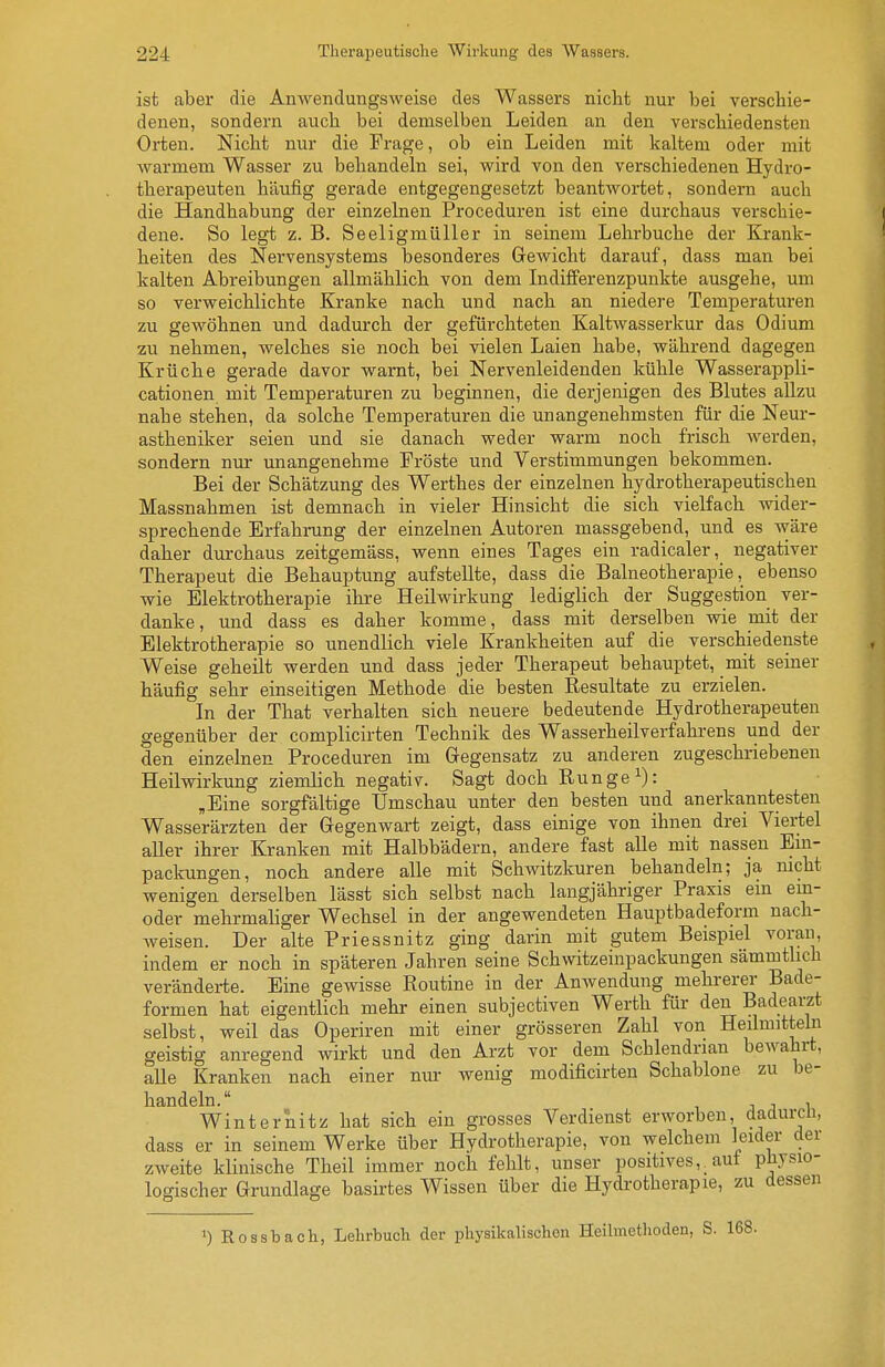 ist aber die Anwendungsweise des Wassers nicht nur bei verschie- denen, sondern auch bei demselben Leiden an den verschiedensten Orten. Nicht nur die Frage, ob ein Leiden mit kaltem oder mit Avarmem Wasser zu behandeln sei, wird von den verschiedenen Hydro- therapeuten häufig gerade entgegengesetzt beantwortet, sondern auch die Handhabung der einzelnen Proceduren ist eine durchaus verschie- dene. So legt z. B. Seeligmüller in seinem Lehrbuche der Krank- heiten des Nervensystems besonderes Gewicht darauf, dass man bei kalten Abreibungen allmählich von dem Indifferenzpunkte ausgehe, um so verweichlichte Kranke nach und nach an niedere Temperatm-en zu gewöhnen und dadurch der gefürchteten Kaltwasserkur das Odium zu nehmen, welches sie noch bei vielen Laien habe, während dagegen Krüche gerade davor warnt, bei Nervenleidenden kühle Wasserappli- cationen mit Temperaturen zu beginnen, die derjenigen des Blutes allzu nahe stehen, da solche Temperaturen die unangenehmsten für die Neur- astheniker seien und sie danach weder warm noch frisch Averden, sondern nur unangenehme Fröste und Verstimmungen bekommen. Bei der Schätzung des Werthes der einzelnen hydrotherapeutischen Massnahmen ist demnach in vieler Hinsicht die sich vielfach Avider- sprechende Erfahrung der einzelnen Autoren massgebend, und es Aväre daher durchaus zeitgemäss, wenn eines Tages ein radicaler, negativer Therapeut die Behauptung aufstellte, dass die Balneotherapie, ebenso wie Elektrotherapie ihre Heilwirkung lediglich der Suggestion ver- danke, und dass es daher komme, dass mit derselben wie mit der Elektrotherapie so unendlich viele Krankheiten auf die verschiedenste Weise geheilt werden und dass jeder Therapeut behauptet, mit seiner häufig sehr einseitigen Methode die besten Resultate zu erzielen. In der That verhalten sich neuere bedeutende Hydrotherapeuten gegenüber der complicirten Technik des Wasserheilverfahrens und der den einzelnen Proceduren im Gegensatz zu anderen zugeschriebenen Heilwirkung ziemlich negativ. Sagt doch Runge ^): ,Eine sorgfältige Umschau unter den besten und anerkanntesten Wasserärzten der Gegenwart zeigt, dass einige von ihnen drei Viertel aUer ihrer Kranken mit Halbbädern, andere fast alle mit nassen Em- packungen, noch andere alle mit Schwitzkuren behandeln; ja nicht wenigen derselben lässt sich selbst nach langjähriger Praxis ein ein- oder mehrmaliger Wechsel in der angewendeten Hauptbadeform nach- Aveisen. Der alte Priessnitz ging darin mit gutem Beispiel voran, indem er noch in späteren Jahren seine Schwitzeinpackungen sämmtlich veränderte. Eine geAvisse Routine in der AuAvendung mehrerer Bade- formen hat eigentlich mehr einen subjectiven Werth für den Badearzt selbst, weil das Operiren mit einer grösseren Zahl von Heilmitteln geistig anregend wirkt und den Arzt vor dem Schlendrian beAvahrt, alle Kranken nach einer nm- wenig modificirten Schablone zu be- handeln. j j 1 Winternitz hat sich ein grosses Verdienst erworben, dadurcii, dass er in seinem Werke über Hydrotherapie, von welchem leider der zweite klinische Theil immer noch fehlt, unser positives,, aut physio- logischer Grundlage basirtes Wissen über die Hydrotherapie, zu dessen 1) Rossbach, Lehrbuch der physikalischen Heilmethoden, S. 168.