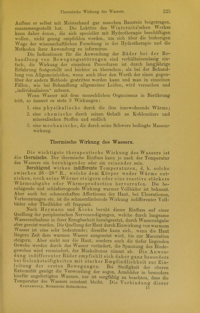 Aufbau er selbst mit Meisterhand gar manchen Baustein beigetragen, zusammengestellt hat. Die Lektüre des Winternitz'schen Werkes kann daher denen, die sich specieller mit Hydrotherapie beschäftigen wollen, nicht genug empfolilen werden, um sich über die bisherigen Wege der wissenschaftlichen Forschung in der Hydrotherapie und die Methoden ihrer Anwendung zu informiren. Die Indicatiouen für die Anwendung der Bäder bei der Be- handlung von Bewegungsstörungen sind verhältnissmässig ein- fach, die Wirkung der einzelnen Proceduren ist durch langjährige Erfahrung festgestellt und leichter zu übersehen, als bei der Behand- lung von Allgemeinleideni wenn auch über den Werth der einen gegen- über der andern Methode gestritten werden kann und man in einzelnen Fällen, wie bei Behandlung allgemeiner Leiden, wird versuchen und „individualisiren müssen. Wenn Wasser mit dem menschlichen Organismus in Berührung tritt, so äussert es stets 3 Wirkungen: 1. eine physikalische durch die ihm innewohnende Wärme; 2. eine chemische durch seinen Grehalt an Kohlensäure und mineralischen Stoffen und endlich 3. eine mechanische, die durch seine Schwere bedingte Massen- wirkung. Thermisclie Wirkung des Wassers. Die wichtigste therapeutische Wirkung des Wassers ist die thermisclie. Der thermische Einfluss kann je nach der Temperatur des Wassers ein beruhigender oder ein reizender sein. Beruhigend wirken indifferente Temperaturen, d. h. solche zwischen 26—28 R., welche dem Körper weder Wärme ent- ziehen, noch seine Wärme steigern oder eine reactive stärkere Wärmeabgabe oder Wärmeproduction hervorrufen. Die be- ruhigende und schlaferregende Wirkung warmer Vollbäder ist bekannt. Aber auch bei schmerzhaften Affectionen der Haut, bei Ulcerationen, Verbrennungen etc. ist die schmerzlindernde Wirkung indifferenter Voll- bäder oder Theilbäder oft frappant. Nach Heymann und Krebs beruht dieser Einfluss auf einer Quellung der peripherischen Nervenendigungen, welche durch langsame Wasseraufnahrae in ihrer Erregbarkeit herabgesetzt, durch Wasserabgabe aber gereizt werden. Die Quellung der Haut durch Einwirkung von warmem AVasser ist eine sehr bedeutende; dieselbe kann sich, wenn die Haut längere Zeit dem warmen Wasser ausgesetzt wird, bis zur Maceration •steigern. Aber nicht nur die Haut, sondern auch die tiefer liegenden Grewebe werden durch das Wasser verändert, die Spannung des Binde- gewebes wird vermindert, der Muskeltonus nimmt ab. Die Anwen- dung indifferenter Bäder empfiehlt sich daher ganz besonders bei Gfjlenk.steifigkeiten mit starker Empfindlichkeit zur Ein- leitung der ersten Bewegungen. Bei Steifigkeit der oberen Extremität genügt die Verwendung der sogen. Armbäder in besonders hierfür angefertigten Wannen, nur ist sorgfältig zu beachten, dass die lemperatur des VVa.ssers constant bleibt. Die Verbindung dieser Krnkenberg, Mechanische HoilniKthodcn. 15