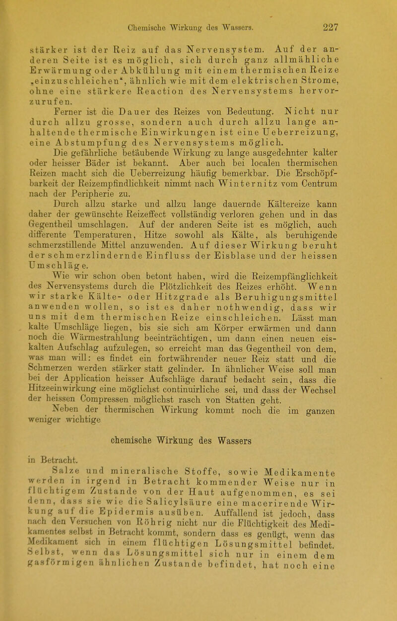 stärker ist der Reiz auf das Nervensystem, Auf der an- deren Seite ist es möglich, sich durch ganz allmähliche Erwärmung 0der Abkühlung mit einem thermischen Reize ,einzuschleichen, ähnlich wie mit dem elektrischen Strome, ohne eine stärkere Reaction des Nervensystems hervor- zurufen. Ferner ist die Dauer des Reizes von Bedeutung. Nicht nur durch allzu grosse, sondern auch durch allzu lange an- haltende thermische Einwirkungen ist eineUeberreizung, eine Abstumpfung des Nervensystems möglich. Die gefährhche betäubende Wirkung zu lange ausgedehnter kalter oder heisser Bäder ist bekannt. Aber auch bei localen thermischen Reizen macht sich die Ueberreizung häufig bemerkbar. Die Erschöpf- barkeit der ReizempfindHchkeit nimmt nach Winternitz vom Centrum nach der Peripherie zu. Durch allzu starke und allzu lange dauernde Kältereize kann daher der gewünschte Reizeffect vollständig verloren gehen und in das Gegentheil umschlagen. Auf der anderen Seite ist es möglich, auch differente Temperaturen, Hitze sowohl als Kälte, als beruhigende schmerzstillende Mittel anzuwenden. Auf dieser Wirkung beruht der schmerzlindernde Einfluss der Eisblase und der heissen Umschläg e. Wie wir schon oben betont haben, wird die Reizempfänglichkeit des Nervensystems durch die Plötzlichkeit des Reizes erhöht. Wenn wir starke Kälte- oder Hitzgrade als Beruhigungsmittel anwenden wollen, so ist es daher nothwendig, dass wir uns mit dem thermischen Reize einschleichen. Lässt man kalte Umschläge liegen, bis sie sich am Körper erwärmen und dann noch die Wärmestrahlung beeinträchtigen, um dann einen neuen eis- kalten Aufschlag aufzulegen, so erreicht man das Gegentheil von dem, was man will: es findet ein fortwährender neuer Reiz statt und die Schmerzen werden stärker statt gelinder. In ähnlicher Weise soll man bei der Application heisser Aufschläge darauf bedacht sein, dass die Hitzeeinwirkung eine möglichst continuirliche sei, und dass der Wechsel der heissen Compressen möglichst rasch von Statten geht. Neben der thermischen Wirkung kommt noch die im ganzen weniger wichtige chemische Wirkung des Wassers in Betracht. Salze und mineralische Stoffe, sowie Medikamente werden in irgend in Betracht kommender Weise nur in flüchtigem Zustande von der Haut aufgenommen, es sei denn, dass sie wie die SalicyIsäure eine macerirende Wir- kung auf die Epidermis ausüben. Auffallend ist jedoch, dass nach den Versuchen von Röhrig nicht nur die Flüchtigkeit des Medi- kamentes selbst in Betracht kommt, sondern dass es genügt, wenn das Medikament .sich in einem flüchtigen Lösungsmittel befindet. Selbst, wenn das Lösungsmittel sich nur in einem dem gasförmigen ähnlichen Zustande befindet, hat noch eine