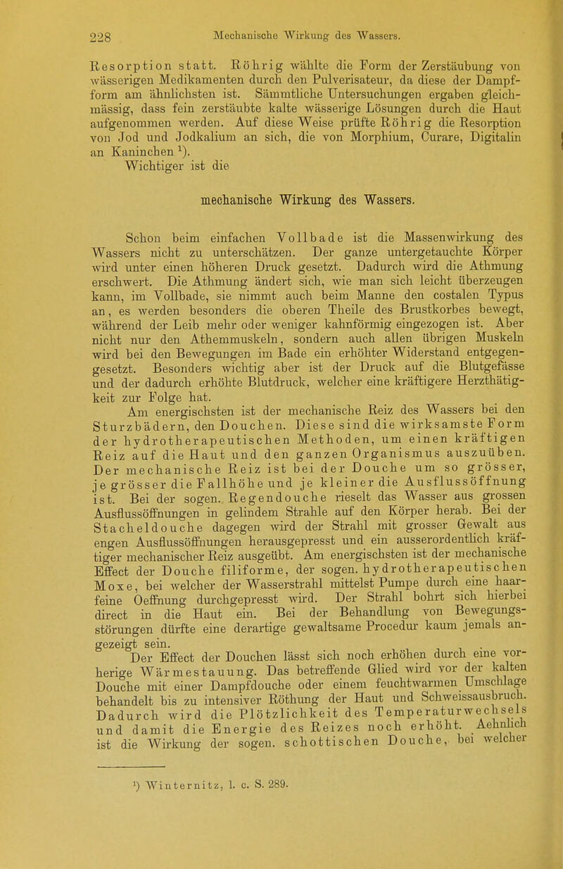 Resorption statt. Röhrig wählte die Form der Zerstäubung von wässerigen Medikamenten durch den Pulverisateur, da diese der Dampf- form am ähnlichsten ist. Sämmtliche Untersuchungen ergaben gleich- mässig, dass fein zerstäubte kalte wässerige Lösungen durch die Haut aufgenommen werden. Auf diese Weise prüfte Röhrig die Resorption von Jod und Jodkalium an sich, die von Morphium, Curare, Digitalin an Kaninchen ^). Wichtiger ist die mechanisclie Wirkung des Wassers. Schon beim einfachen Vollbade ist die Massenwirkung des Wassers nicht zu unterschätzen. Der ganze untergetauchte Körper wird unter einen höheren Druck gesetzt. Dadurch wird die Athmung erschwert. Die Athmung ändert sich, wie man sich leicht überzeugen kann, im Vollbade, sie nimmt auch beim Manne den costalen Typus an, es werden besonders die oberen Theile des Brustkorbes bewegt, während der Leib mehr oder weniger kahnförmig eingezogen ist. Aber nicht nur den Athemmuskeln, sondern auch allen übrigen Muskeln wird bei den Bewegungen im Bade ein erhöhter Widerstand entgegen- gesetzt. Besonders wichtig aber ist der Druck auf die Blutgefässe und der dadurch erhöhte Blutdruck, welcher eine kräftigere Herzthätig- keit zur Folge hat. Am energischsten ist der mechanische Reiz des Wassers bei den Sturzbädern, den Douchen. Diese sind die wirksamste Form der hydrotherapeutischen Methoden, um einen kräftigen Reiz auf die Haut und den ganzen Organismus auszuüben. Der mechanische Reiz ist bei der Douche um so grösser, je grösser die Fallhöhe und je kleiner die Ausflussöffnung ist. Bei der sogen. Regendouche rieselt das Wasser aus grossen Ausflussöffnungen in gelindem Strahle auf den Körper herab. Bei der Stacheldouche dagegen wird der Strahl mit grosser Gewalt aus engen AusflussöfFnungen herausgepresst und ein ausserordentlich kräf- tiger mechanischer Reiz ausgeübt. Am energischsten ist der mechanische Effect der Douche filiforme, der sogen, hydrotherapeutischen Moxe, bei welcher der Wasserstrahl mittelst Pumpe durch eme haar- feine Oeffnung durchgepresst wkd. Der Strahl bohrt sich hierbei direct in die Haut ein. Bei der Behandlung von Bewegungs- störungen dürfte eine derartige gewaltsame Procedur kaum jemals an- gezeigt sein. Der Effect der Douchen lässt sich noch erhöhen durch eine vor- herige Wärmestauung. Das betreffende Glied wird vor der kalten Douche mit einer Dampfdouche oder einem feuchtwarmen Umschlage behandelt bis zu intensiver Röthung der Haut und Schweissausbruch. Dadurch wird die Plötzlichkeit des Temperaturwec isels und damit die Energie des Reizes noch erhöht. Aehnlicli ist die Wirkung der sogen, schottischen Douche,- bei welclier 1) Winternitz, 1. c. S. 289.