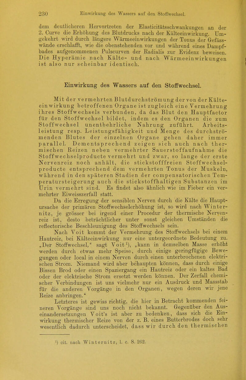 dem deutlicheren Hervortreten der Elasticitätsschwankungen an der 2. Curve die Erhöhung des Blutdrucks nach der Kälteeinwirkung. Um- gekehrt wird durch längere Wärmeeinwirkungen der Tonus der Gefäss- wände erschlafft, wie die obenstehenden vor und während eines Dampf- bades aufgenommenen Pulscurven der Eadialis zur Evidenz beweisen. Die Hyperämie nach Kälte- und nach Wärmeeinwirkungen ist also nur scheinbar identisch. Einwirkung des Wassers auf den Stoffwechsel. Mit der vermehrten Blutdurchströmung der von der Kälte- einwirkung betroffenen Organe ist zugleich eine Vermehrung ihres Stoffwechsels verbunden, da das Blut den Hauptfactor für den Stoffwechsel bildet, indem es den Organen die zum Stoffwechsel unentbehrliche Nahrung zuführt. Arbeits- leistung resp. Leistungsfähigkeit und Menge des durchströ- menden Blutes der einzelnen Organe gehen daher immer parallel. Dementsprechend zeigen sich auch nach ther- mischen Reizen neben vermehrter Sauerstoffaufnahme die Stoffwechselproducte vermehrt und zwar, so lange der erste Nervenreiz noch anhält, die stickstofffreien Stoffwechsel- producte entsprechend dem vermehrten Tonus der Muskeln, während in den späteren Stadien der compensatorischen Tem- peratursteigerung auch die stickstoffhaltigen Substanzen im Urin vermehrt sind. Es findet also ähnlich wie im Fieber ein ver- mehrter Eiweisszerfall statt. Da die Erregung der sensiblen Nerven durch die Kälte die Haupt- ursache der primären Stoff wechseler höhung ist, so wird nach Winter- nitz, je grösser bei irgend einer Procedur der thermische Nerven- reiz ist, desto beträchtlicher unter sonst gleichen Umständen die reflectorische Beschleunigung des Stoffwechsels sein. Nach Voit kommt der Vermehrung des Stoffwechsels bei einem Hautreiz, bei Kälteeinwirkung nur eine untergeordnete Bedeutung zu. „Det Stoffwechsel, sagt Voit^), „kann in demselben Masse erhöht werden durch etwas mehr Speise, durch einige geringfügige Bewe- gungen oder local in einem Nerven durch einen unterbrochenen elektri- schen Strom. Niemand wird aber behaupten können, dass durch einige Bissen Brod oder einen Spaziergang ein Hautreiz oder ein kaltes Bad oder der elektrische Strom ersetzt werden können. Der Zerfall chemi- scher Verbindungen ist uns vielmehr nur ein Ausdruck und Massstab für die anderen Vorgänge in den Organen, wegen deren wir jene Reize anbringen. Letzteres ist gewiss richtig, die hier in Betracht kommenden fei- neren Vorgänge sind uns noch nicht bekannt. Gegenüber den Aus- einandersetzungen Voit's ist aber zu bedenken, dass sich die Ein- vnrkung thermischer Reize von der z. B. eines Butterbrodes doch sehr wesentlich dadurch unterscheidet, dass wir durch den thermischen ') cit. nach Winternitz, 1. c. S. 262.
