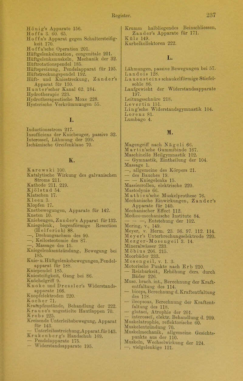 Hönig's Apparate 156. Hoffa 3. ÜO. 65. Hoffa's Apparat gegen Schultersteifig- keit 170. Hoffa'sche Operation 201. Hüftgelenksluxation, congenitale 201. Hüftgeleuksniuskeln, Mechanik der 32. Hüftrotationspendel 185. Hüftspreizuug, Pendelapparat für 195. Hüftstreckungspendel 192. Hüft- und Kniestreckung, Zander's Apparat für 130. Hunter'scher Kanal 62. 184. Hydrotherapie 223. Hydrotherapeutische Moxe 228. Hysterische Verkrümmungen 55. I. Inductionsstrom 217. lusufficienz der Kniebeuger, passive 32. Interossei, Lähmung der 209. Ischämische Greifenklaue 70. K. Karewski 100. Katalytische Wirkung des galvanischen Stroms 211. Kathode 211. 219. Kjölstad .54. Kaatschen 17. Kleen 3. Klopfen 17. Knetbewegungen, Apparate für 142. Kneten 10. Elniebeugen, Zander's Apparat für 132. Kniegelenk, bogenförmige Resection (Helferich) 88. —, Drehungsachsen des 90. —, Keilosteotomie des 87. —, Massage des 15. Kniegelenksentzündung, Bewegung bei 185. Knie- u. Hüftgelenksbewegungen, Pendel- apparat für 188. Kniependel 185. Kniesteifigkeit, Gang bei 86. Knöchelgrifl' 9. Knoke und Dressler's Widerstands- apparate 166. Knopfelektrodcn 220. Kocher 71. Krafnpfzustände, Behandlung der 222. Krause's ungestielte Hautlappen 70. Krebs 225. Kreisende ünterleibsbewegung, Apparat für 143. — ünterleib88treichung,Apparat.fürl43. Krukenberg's Handschuh 169. — Pendelapparate 175. — Widerstandsapparate 195. Km mm halbliegendes Beiuschliessen, Zander's Apparate für 171. Külz 149. Kurbelkollektoren 222. L. Lähmungen, passive Bewegungen bei 57. Landois 128. Lauensteins schaukeiförmige Stiefel- sohle 86. Laufgewicht der Widerstandsapparate 197. Leitungsschnüre 218. Lev er tin 151. Ling'sche Widerstandsgymnastik 104. Lorenz 81. Lumbago 4. M. Magengriff nach Nägeli 66. Martin'sche Gummibinde 167. Maschinelle Heilgymnastik 102. — Gymnastik, Eintheilung der 104. Massage 1. —, allgemeine des Körpers 21. — des Bauches 19. Kniegelenks 15. Massierrollen, elektrische 220. Mastodynie 66. M a t h i e u'sche Muskelprothese 76. Mechanische Einwirkungen, Zander's Apparate für 140. Mechanischer Effect 112. Medico-mechanische Institute 84. — — —, Entstehung der 102. Mering, v., 149. Meyer, v. Herm. 23. 36. 97. 112. 114. Meyer's Unterbrechungselektrode 220. Mezger-Moseugeil 3. 14. Mineralwässer 233. Möbius 206. 215. Moorbäder 233. Mosengeil, v. 1. 3. Motorische Punkte nach Erb 210. — Reizbarkeit, Erhöhung ders. durch Bäder 226. Muse, brach, int., Berechnung der Kraft- entfaltung des 114. — biceps, Berechnung d. Kraftentfaltung des 118. — ileopsoas, Berechnung der Kraftent- faltung des 118. — glutaei, Atrophie der 201. — interossei, elektr. Behandlung d. 209. Muskelatrophie, reflektorische 60. Muskelentzündung 70. Mu.skelmechanik, allgemeine Gesichts- punkte aus der 110. Muskeln, Wechselwirkung der 124. —, vielgelenkige 121.