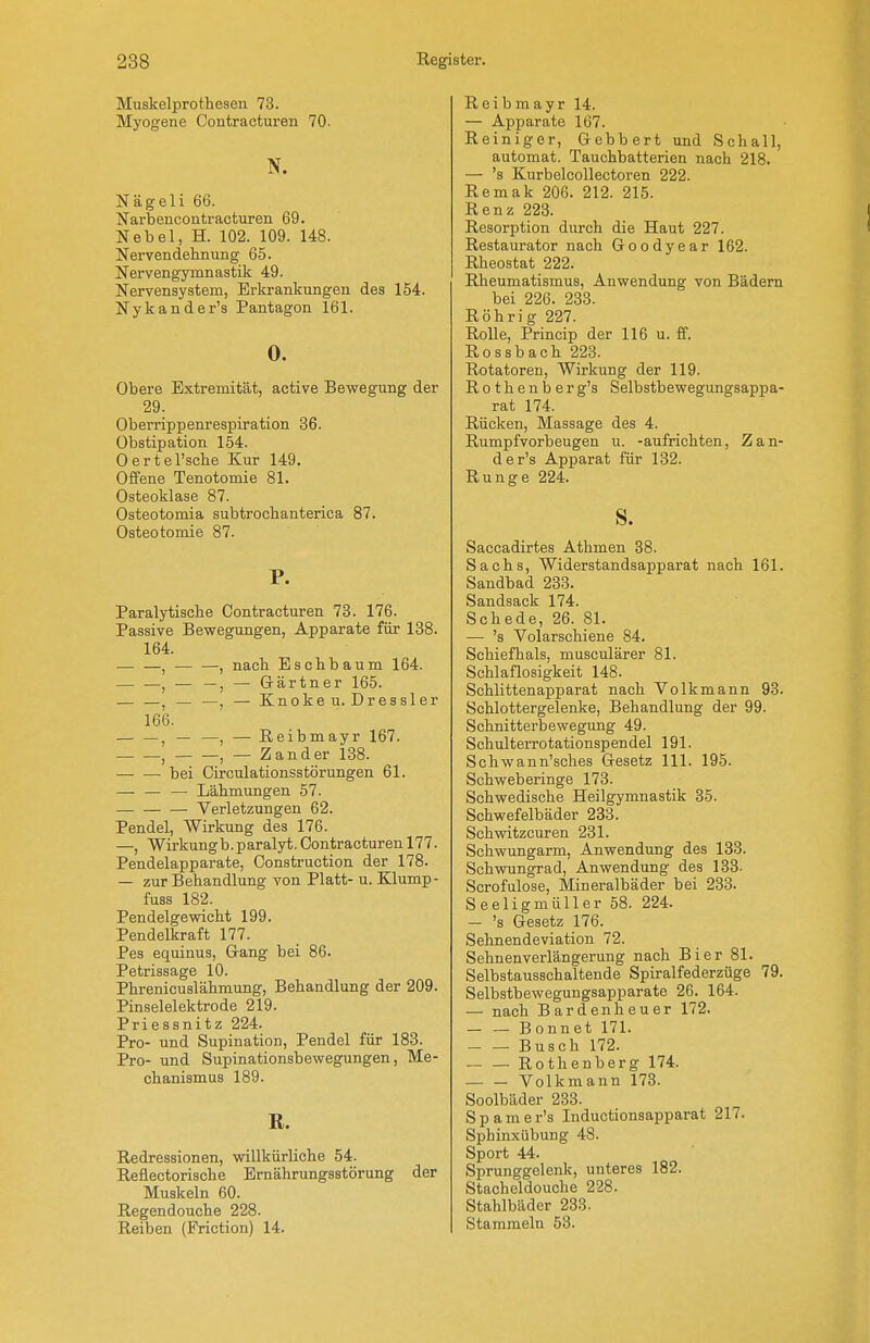 Muskelprothesen 73. Myogene Contracturen 70. N. Nägeli 66. I^arbencontraoturen 69. Nebel, H. 102. 109. 148. Nervendehnung 65. Nervengymnastik 49. Nervensystem, Erkrankungen des 154. Nykander's Pantagon 161. 0. Obere Extremität, active Bewegung der 29. Oberrippenrespiration 36. Obstipation 154. 0 er t ersehe Kur 149. Offene Tenotomie 81. Osteoklase 87. Osteotomia subtrochanterica 87. Osteotomie 87. P. Paralytische Contracturen 73. 176. Passive Bewegungen, Apparate für 138. 164. — —, , nach Eschbaum 164. — —, — —, — Gärtner 165. — —, — —, — Knokeu. Dressler 166. , — —, — ßeibmayr 167. , , — Zander 138. bei Circulationsstörungen 61. — Lähmungen 57. Verletzungen 62. Pendel, Wirkung des 176. —, Wirkungb.paralyt. Contracturen 177. Pendelapparate, Construction der 178. — zur Behandlung von Platt- u. Klump- fuss 182. Pendelgewicht 199. Pendelkraft 177. Pes equinus, Gang bei 86. Petrissage 10. Phrenicuslähmung, Behandlung der 209. Pinselelektrode 219. Priessnitz 224. Pro- und Supination, Pendel für 183. Pro- und Supinationsbewegungen, Me- chanismus 189. E. Redressionen, willkürliche 54. Reflectorische Ernährungsstörung der Muskeln 60. Regendouche 228. Reiben (Friction) 14. Reibmayr 14. — Apparate 107. Reiniger, Gebbert und Schall, automat. Tauchbatterien nach 218. — 's Kurbelcollectoren 222. Remak 206. 212. 215. Renz 223. Resorption durch die Haut 227. Restaurator nach Goodyear 162. Rheostat 222. Rheumatismus, Anwendung von Bädern bei 226. 233. Röhrig 227. Rolle, Princip der 116 u. ff. Rossbach 223. Rotatoren, Wirkung der 119. Rothenberg's Selbstbewegungsappa- rat 174. Rücken, Massage des 4. Rumpfvorbeugen u. -aufrichten, Zan- der's Apparat für 132. Runge 224. S. Saccadirtes Athmen 38. Sachs, Widerstandsapparat nach 161. Sandbad 233. Sandsack 174. Schede, 26. 81. — 's Volarschiene 84. Schiefhals, musculärer 81. Schlaflosigkeit 148. Schlittenapparat nach Volkmann 93. Schlottergelenke, Behandlung der 99. Schnitterbewegung 49. Schulterrotationspendel 191. Schwann'sches Gesetz III. 195. Schweberinge 173. Schwedische Heilgymnastik 85. Schwefelbäder 233. Schwitzcuren 231. Schwungarm, Anwendung des 133. Schwungrad, Anwendung des 133- Scrofulose, Mineralbäder bei 233. Seeligmüller 58. 224. — 's Gesetz 176. Sehnendeviation 72. Sehnenverlängerung nach Bier 81. Selbstausschaltende Spiralfederzüge 79. Selbstbewegungsapparate 26. 164. — nach Bardenheuer 172. Bonnet 171. Busch 172. Rothenberg 174. Volkmann 173. Soolbäder 233. Spamer's Inductionsapparat 217. Sphinxübung 48. Sport 44. Sprunggelenk, unteres 182. Stacheldouche 228. Stahlbäder 233. Stammeln 53.