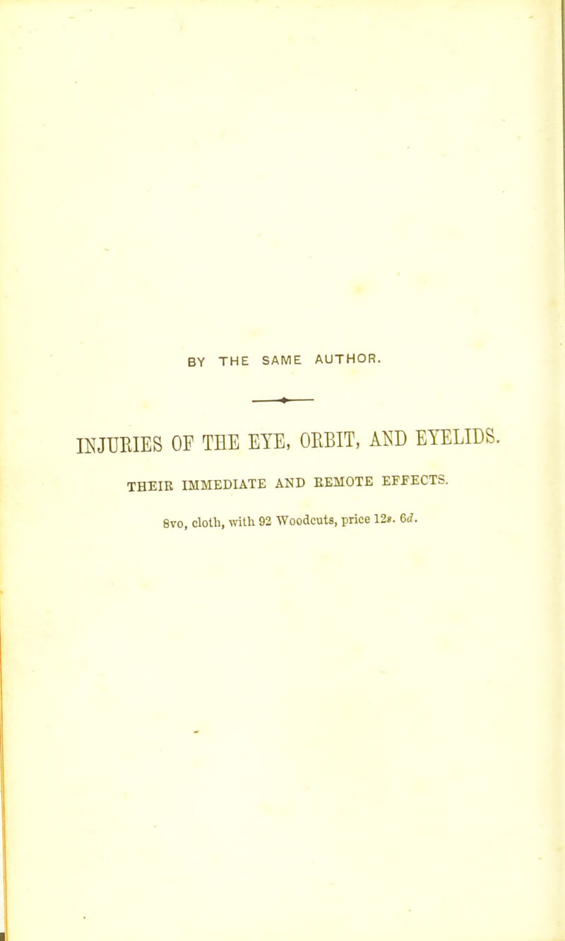 BY THE SAME AUTHOR. IKJUEIES OF THE EYE, DEBIT, Al^D EYELIDS. THEIR IMMEDIATE AND EBMOTE EFFECTS. 8vo, cloth, with 92 Woodcuts, price 12». 6d.