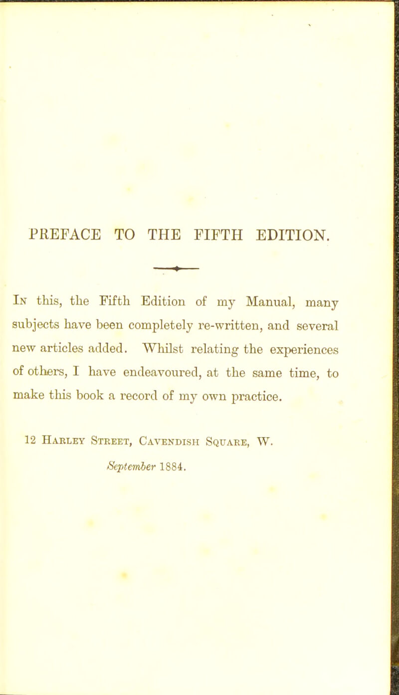 PREFACE TO THE FIFTH EDITION. In this, the Fifth Edition of my Manual, many- subjects have been completely re-written, and several new articles added. Whilst relating the experiences of others, I have endeavoured, at the same time, to make this book a record of my own practice. 12 Harley Street, Cavendish Square, W. September 1884.