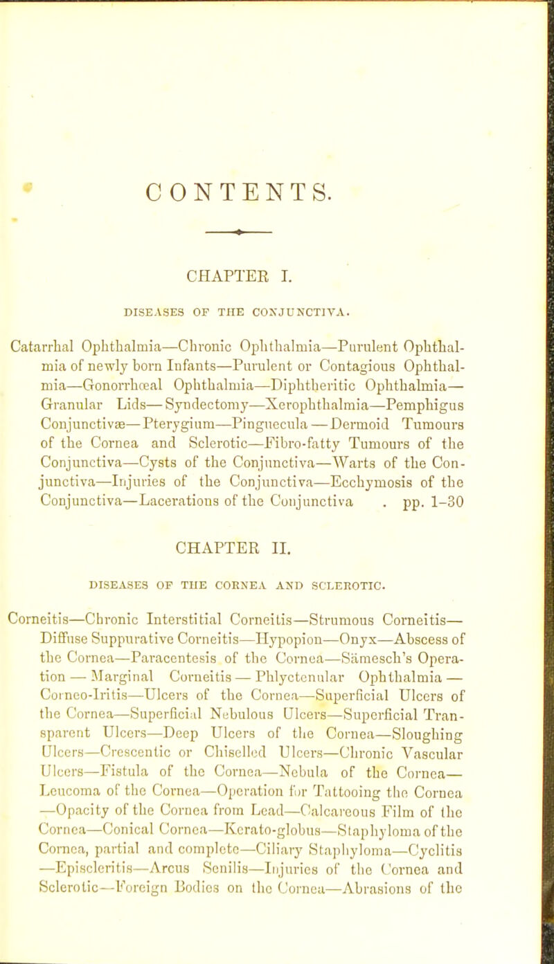 CONTENTS. CHAPTEE I. DISEASES OF THE CONJUNCTIVA. Catarrhal Ophthalmia—Chronic Ojjhthalmia—Purulent Ophthal- mia of newly horn Infants—Purulent or Contagious Ophthal- mia—Gonon-hceal Ophthalmia—Diphtheritic Ophthalmia— Granular Lids— Syndectomy—Xerophthalmia—Pemphigus Conjunctivse—Pterygium—Pinguecula —Dermoid Tumours of the Cornea and Sclerotic—Fibro-fatty Tumours of the Conjunctiva—Cysts of the Conjunctiva—Warts of the Con- junctiva—Injuries of the Conjunctiva—Ecchymosis of the Conjunctiva—Lacerations of the Conjunctiva . pp. 1-30 CHAPTER IL DISEASES OP THE CORNEA AND SCI.EHOTIC. Corneitis—Chronic Interstitial Corneitis—Strumous Corneitis— Diffuse Suppurative Corneitis—Hypopion—Onyx—Abscess of the Cornea—Paracentesis of the Cornea—Siimesch's Opera- tion — Marginal Corneitis — Phlyctenular Ophthalmia — Cornoo-Iritis—Ulcers of the Cornea—Superficial Ulcers of the Cornea—Superficial Nebulous Ulcers—Superficial Tran- sparent Ulcers—Deep Ulcers of the Cornea—Sloughing Ulcers—Crescentic or Chiselled Ulcers—Chronic Vascular Ulcers—Fistula of the Cornea—Nebula of the Cornea Leucoma of the Cornea—Operation fur Tattooing the Cornea —Opacity of the Cornea from Lead—Calcareous Film of the Cornea—Conical Cornea—Kcrato-globus—Staphyloma of the Cornea, partial and complete—Ciliary Staphyloma—Cyclitis —Episcleritis—Arcus Senilis—Injuries of the Cornea and Sclerotic—Foreign Bodies on the Cornea—Abrasions of the