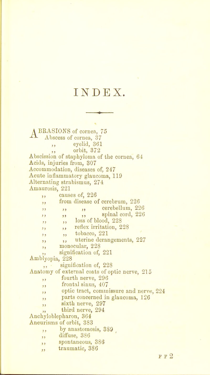 INDEX. A BRASIONS of cornea, 75 Abscess of cornea, 37 ,, eyelid, 361 ,, orbit, 372 Abscission of stapliyloma of the cornea, 64 Acids, injuries from, 307 Accommodation, diseases of, 247 Acute ioflammatoi-y glaucoma, 119 Alternating strabismus, 274 Amaurosis, 221 ,, causes of, 226 ,, from disease of cerebrum, 226 ,, ,, ,, cerebellum, 226 ,, ,, ,, spinal cord, 226 ,, ,, loss of blood, 228 ,, ,, reflex irritation, 228 ,, ,, tobacco, 221 ,, uterine derangements, 227 ,, monocular, 228 ,, signification of, 221 Amblyopia, 228 ,, signification of, 228 Anatomy of external coats of optic nerve, 215 ,, fourth nerve, 296 ,, frontal sinus, 407 optic tract, commissure and nerve, 224 ,, parts concerned in glaucoma, 126 ,, sixth nerve, 297 „ third nerve, 294 Anchyloblepharon, 364 Aneurisms of orbit, 383 ,, by anastomosis, 389 ,, diffuse, 386 spontaneous, 386 traumatic, 386