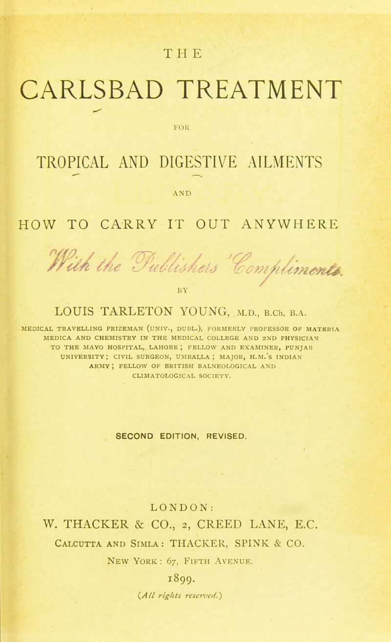 THE CARLSBAD TREATMENT TROPICAL AND DIGESTIVE AILMENTS HOW TO CARRY IT OUT ANYWHERE MEDICAL TRAVELLING PRIZEMAN (UNIV., DUBL.), FORMERLY PROFESSOR OF MATERIA MEDICA AND CHEMISTRY IN THE MEDICAL COLLEGE AND 2ND PHYSICIAN TO THE MAYO HOSPITAL, LAHORE; FELLOW AND EXAMINER, PUNJAB UNIVERSITY; CIVIL SURGEON, UMBALLA ; MAJOR, H.M.'s INDIAN ARMY ; FELLOW OF BRITISH BALNEOLOGICAL AND CLIMATOLOGICAL SOCIETY. AND HY LOUIS TARLETON YOUNG, m.d., B.ch. b.a. SECOND EDITION, REVISED. LONDON: W. THACKER & CO., 2, CREED LANE, E.C. Calcutta and Simla: THACKER, SPINK & CO. New York : 67, Fiktii .-\venuk. 1899. (/J// rights ri'soffif.)