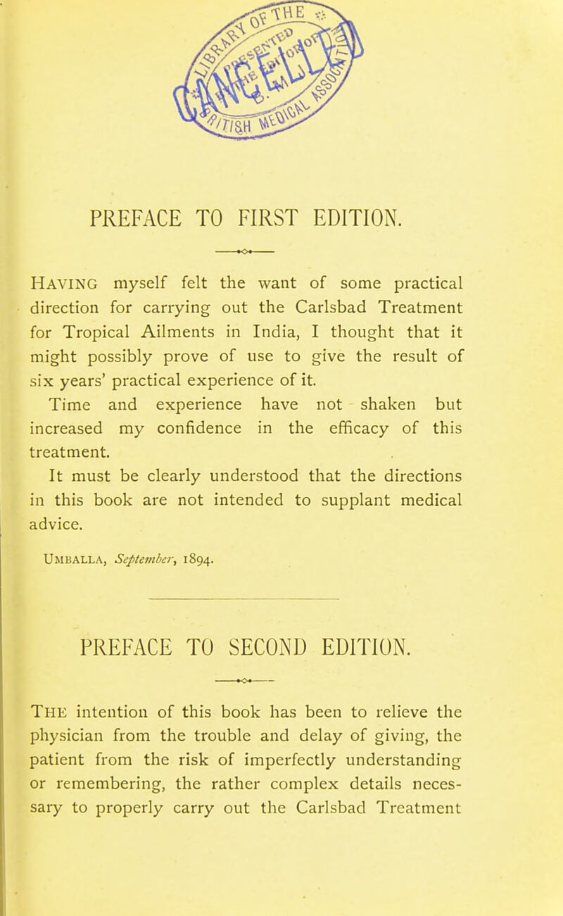 PREFACE TO FIRST EDITION. Having myself felt the want of some practical direction for carrying out the Carlsbad Treatment for Tropical Ailments in India, I thought that it might possibly prove of use to give the result of six years' practical experience of it. Time and experience have not shaken but increased my confidence in the efficacy of this treatment. It must be clearly understood that the directions in this book are not intended to supplant medical advice. Umballa, September, 1894. PREFACE TO SECOND EDITION. The intention of this book has been to relieve the physician from the trouble and delay of giving, the patient from the risk of imperfectly understanding or remembering, the rather complex details neces- sary to properly carry out the Carlsbad Treatment