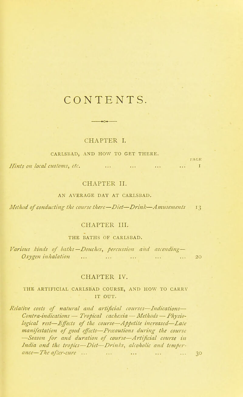 CONTENTS. CHAPTER 1. CARLSUAD, AND HOW TO GET THERE. PAGE Hints on local cusloms, etc. ... ... ... ... I CHAPTER II. AN AVERAGE DAY AT CARLSUAD. Method of cotiducting the course there—Diet—Drink—Amusements 13 CHAPTER III. THE BATHS OF CARLSBAD. Various kinds of baths—Douches, percussion a/id ascending— Oxygen inhalation ... ... ... ... ... 20 CHAPTER IV. THE ARTIFICIAL CARLSBAD COURSE, AND HOW TO CARRY IT OUT. Relative costs of natural and artificial courses—Indications— Cotitra-ijidications — Tropical cachexia — Methods — Physio- logical rest—Effects of the course—Appetite increased—Late manifestation of good effects—Prccatitions during the course —Season for and duration of course—Artificial course in India and the tropics—Diet—Drinks, alcoholic and temper- ance— Tiic after-cure ... ... ... ... ... 30